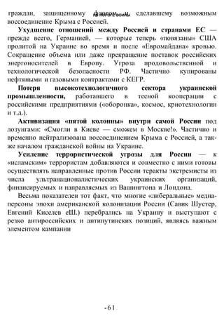 НА ПОРОГЕ ВОИНЫ
-61 -
граждан, защищенному флотом и сделавшему возможным
воссоединение Крыма с Россией.
Ухудшение отношений между Россией и странами ЕС —
прежде всего, Германией, — которые теперь «повязаны» США
пролитой на Украине во время и после «Евромайдана» кровью.
Сокращение объема или даже прекращение поставок российских
энергоносителей в Европу. Угроза продовольственной и
технологической безопасности РФ. Частично купированы
нефтяными и газовыми контрактами с КЕГР.
Потеря высокотехнологичного сектора украинской
промышленности, работавшего в тесной кооперации с
российскими предприятиями («оборонка», космос, криотехнологии
и т.д.).
Активизация «пятой колонны» внутри самой России под
лозунгами: «Смогли в Киеве — сможем в Москве!». Частично и
временно нейтрализована воссоединением Крыма с Россией, а так-
же началом гражданской войны на Украине.
Усиление террористической угрозы для России — к
«исламским» террористам добавляются и совместно с ними готовы
осуществлять направленные против России теракты экстремисты из
числа ультранационалистических украинских организаций,
финансируемых и направляемых из Вашингтона и Лондона.
Весьма показателен тот факт, что многие «либеральные» медиа-
персоны эпохи американской колонизации России (Савик Шустер,
Евгений Киселев еШ.) перебрались на Украину и выступают с
резко антироссийских и антипутинских позиций, являясь важным
элементом кампании
 