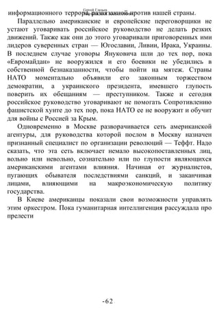 Сергей Глазьев
УКРАИНСКАЯ КАТАСТРОФА
-62 -
информационного террора, развязанной против нашей страны.
Параллельно американские и европейские переговорщики не
устают уговаривать российское руководство не делать резких
движений. Также как они до этого уговаривали приговоренных ими
лидеров суверенных стран — Югославии, Ливии, Ирака, Украины.
В последнем случае уговоры Януковича шли до тех пор, пока
«Евромайдан» не вооружился и его боевики не убедились в
собственной безнаказанности, чтобы пойти на мятеж. Страны
НАТО моментально объявили его законным торжеством
демократии, а украинского президента, имевшего глупость
поверить их обещаниям — преступником. Также и сегодня
российское руководство уговаривают не помогать Сопротивлению
фашистской хунте до тех пор, пока НАТО ее не вооружит и обучит
для войны с Россией за Крым.
Одновременно в Москве разворачивается сеть американской
агентуры, для руководства которой послом в Москву назначен
признанный специалист по организации революций — Теффт. Надо
сказать, что эта сеть включает немало высокопоставленных лиц,
вольно или невольно, сознательно или по глупости являющихся
американскими агентами влияния. Начиная от журналистов,
пугающих обывателя последствиями санкций, и заканчивая
лицами, влияющими на макроэкономическую политику
государства.
В Киеве американцы показали свои возможности управлять
этим оркестром. Пока гуманитарная интеллигенция рассуждала про
прелести
 
