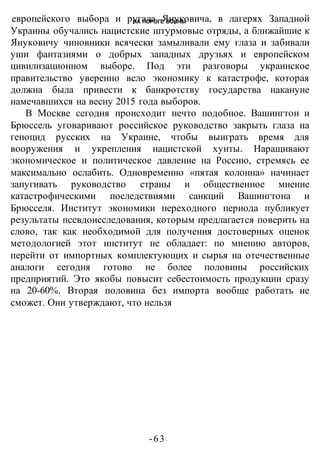 НА ПОРОГЕ ВОИНЫ
-63 -
европейского выбора и ругала Януковича, в лагерях Западной
Украины обучались нацистские штурмовые отряды, а ближайшие к
Януковичу чиновники всячески замыливали ему глаза и забивали
уши фантазиями о добрых западных друзьях и европейском
цивилизационном выборе. Под эти разговоры украинское
правительство уверенно вело экономику к катастрофе, которая
должна была привести к банкротству государства накануне
намечавшихся на весну 2015 года выборов.
В Москве сегодня происходит нечто подобное. Вашингтон и
Брюссель уговаривают российское руководство закрыть глаза на
геноцид русских на Украине, чтобы выиграть время для
вооружения и укрепления нацистской хунты. Наращивают
экономическое и политическое давление на Россию, стремясь ее
максимально ослабить. Одновременно «пятая колонна» начинает
запугивать руководство страны и общественное мнение
катастрофическими последствиями санкций Вашингтона и
Брюсселя. Институт экономики переходного периода публикует
результаты псевдоисследования, которым предлагается поверить на
слово, так как необходимой для получения достоверных оценок
методологией этот институт не обладает: по мнению авторов,
перейти от импортных комплектующих и сырья на отечественные
аналоги сегодня готово не более половины российских
предприятий. Это якобы повысит себестоимость продукции сразу
на 20-60%. Вторая половина без импорта вообще работать не
сможет. Они утверждают, что нельзя
 