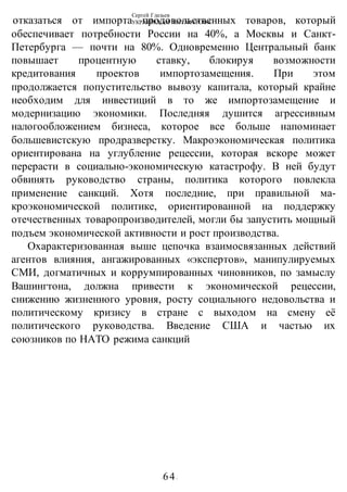 Сергей Глазьев
УКРАИНСКАЯ КАТАСТРОФА
-64-
отказаться от импорта продовольственных товаров, который
обеспечивает потребности России на 40%, а Москвы и Санкт-
Петербурга — почти на 80%. Одновременно Центральный банк
повышает процентную ставку, блокируя возможности
кредитования проектов импортозамещения. При этом
продолжается попустительство вывозу капитала, который крайне
необходим для инвестиций в то же импортозамещение и
модернизацию экономики. Последняя душится агрессивным
налогообложением бизнеса, которое все больше напоминает
большевистскую продразверстку. Макроэкономическая политика
ориентирована на углубление рецессии, которая вскоре может
перерасти в социально-экономическую катастрофу. В ней будут
обвинять руководство страны, политика которого повлекла
применение санкций. Хотя последние, при правильной ма-
кроэкономической политике, ориентированной на поддержку
отечественных товаропроизводителей, могли бы запустить мощный
подъем экономической активности и рост производства.
Охарактеризованная выше цепочка взаимосвязанных действий
агентов влияния, ангажированных «экспертов», манипулируемых
СМИ, догматичных и коррумпированных чиновников, по замыслу
Вашингтона, должна привести к экономической рецессии,
снижению жизненного уровня, росту социального недовольства и
политическому кризису в стране с выходом на смену её
политического руководства. Введение США и частью их
союзников по НАТО режима санкций
 