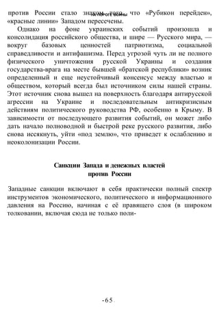 НА ПОРОГЕ ВОИНЫ
-65 -
против России стало знаком того, что «Рубикон перейден»,
«красные линии» Западом пересечены.
Однако на фоне украинских событий произошла и
консолидация российского общества, и шире — Русского мира, —
вокруг базовых ценностей патриотизма, социальной
справедливости и антифашизма. Перед угрозой чуть ли не полного
физического уничтожения русской Украины и создания
государства-врага на месте бывшей «братской республики» возник
определенный и еще неустойчивый консенсус между властью и
обществом, который всегда был источником силы нашей страны.
Этот источник снова вышел на поверхность благодаря антирусской
агрессии на Украине и последовательным антикризисным
действиям политического руководства РФ, особенно в Крыму. В
зависимости от последующего развития событий, он может либо
дать начало полноводной и быстрой реке русского развития, либо
снова иссякнуть, уйти «под землю», что приведет к ослаблению и
неоколонизации России.
Санкции Запада и денежных властей
против России
Западные санкции включают в себя практически полный спектр
инструментов экономического, политического и информационного
давления на Россию, начиная с её правящего слоя (в широком
толковании, включая сюда не только поли-
 