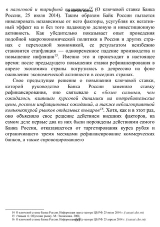 НА ПОРОГЕ ВОИНЫ
-67-
в налоговой и тарифной политике»14
(О ключевой ставке Банка
России, 25 июля 2014). Таким образом Байк России пытается
нивелировать независимые от него факторы, усугубляя их негатив-
ный эффект на и без того падающую деловую и инвестиционную
активность. Как убедительно показывает опыт проведения
подобной макроэкономической политики в России и других стра-
нах с переходной экономикой, ее результатом неизбежно
становится стагфляция — одновременное падение производства и
повышение инфляции15
. Именно это и происходит в настоящее
время: после предыдущего повышения ставки рефинансирования в
апреле экономика страны погрузилась в депрессию на фоне
оживления экономической активности в соседних странах.
Свое предыдущее решение о повышении ключевой ставки,
которой руководство Банка России заменило ставку
рефинансирования, оно связывало с «более сильным, чем
ожидалось, влиянием курсовой динамики на потребительские
цены, ростом инфляционных ожиданий, а также неблагоприятной
конъюнктурой рынков отдельных товаров16
. Хотя, как и в этот раз,
оно объясняло свое решение действием внешних факторов, на
самом деле первые два из иих были порождены действиями самого
Банка России, отказавшегося от таргетирования курса рубля и
ограничившего тремя месяцами рефинансирование коммерческих
банков, а также спровоцировавшего
14 О ключевой ставке Банка России. Информация пресс-центра ЦБ РФ. 25 июля 2014 г. (ллллл/.сЬг.ги)
15 Глазьев С. Обучение рынку. М.: Экономика. 2004.
16 О ключевой ставке Банка России. Информация пресс-центра ЦБ РФ. 25 апреля 2014 г. (ллллл/.сЬг.ги)
 