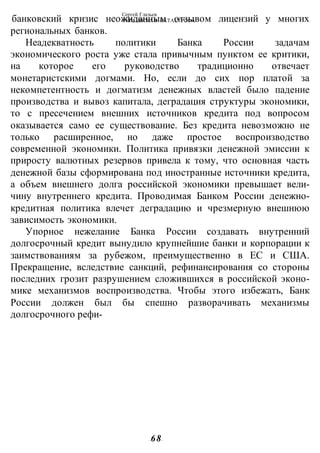 Сергей Глазьев
УКРАИНСКАЯ КАТАСТРОФА
-68-
банковский кризис неожиданным отзывом лицензий у многих
региональных банков.
Неадекватность политики Банка России задачам
экономического роста уже стала привычным пунктом ее критики,
на которое его руководство традиционно отвечает
монетаристскими догмами. Но, если до сих пор платой за
некомпетентность и догматизм денежных властей было падение
производства и вывоз капитала, деградация структуры экономики,
то с пресечением внешних источников кредита под вопросом
оказывается само ее существование. Без кредита невозможно не
только расширенное, но даже простое воспроизводство
современной экономики. Политика привязки денежной эмиссии к
приросту валютных резервов привела к тому, что основная часть
денежной базы сформирована под иностранные источники кредита,
а объем внешнего долга российской экономики превышает вели-
чину внутреннего кредита. Проводимая Банком России денежно-
кредитная политика влечет деградацию и чрезмерную внешнюю
зависимость экономики.
Упорное нежелание Банка России создавать внутренний
долгосрочный кредит вынудило крупнейшие банки и корпорации к
заимствованиям за рубежом, преимущественно в ЕС и США.
Прекращение, вследствие санкций, рефинансирования со стороны
последних грозит разрушением сложившихся в российской эконо-
мике механизмов воспроизводства. Чтобы этого избежать, Банк
России должен был бы спешно разворачивать механизмы
долгосрочного рефи-
 
