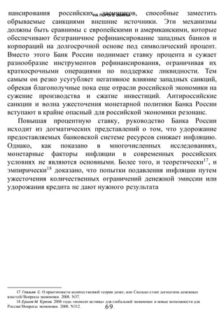 НА ПОРОГЕ ВОИНЫ
-69-
нансирования российских заемщиков, способные заместить
обрываемые санкциями внешние источники. Эти механизмы
должны быть сравнимы с европейскими и американскими, которые
обеспечивают безграничное рефинансирование западных банков и
корпораций иа долгосрочной основе под символический процент.
Вместо этого Банк России поднимает ставку процента и сужает
разнообразие инструментов рефинансирования, ограничивая их
краткосрочными операциями по поддержке ликвидности. Тем
самым он резко усугубляет негативное влияние западных санкций,
обрекая благополучные пока еще отрасли российской экономики на
сужение производства и сжатие инвестиций. Антироссийские
санкции и волна ужесточения монетарной политики Банка России
вступают в крайне опасный для российской экономики резонанс.
Повышая процентную ставку, руководство Банка России
исходит из догматических представлений о том, что удорожание
предоставляемых банковской системе ресурсов снижает инфляцию.
Однако, как показано в многочисленных исследованиях,
монетарные факторы инфляции в современных российских
условиях ие являются основными. Более того, и теоретически17
, и
эмпирически18
доказано, что попытки подавления инфляции путем
ужесточения количественных ограничений денежной эмиссии или
удорожания кредита не дают нужного результата
17 Глазьев С. О практичности количественной теории денег, или Сколько стоит догматизм денежных
властей//Вопросы экономики. 2008. N37.
18 Ершов М. Кризис 2008 года: «момент истины» для глобальной экономики и новые возможности для
России//Вопросы экономики. 2008. N312.
 