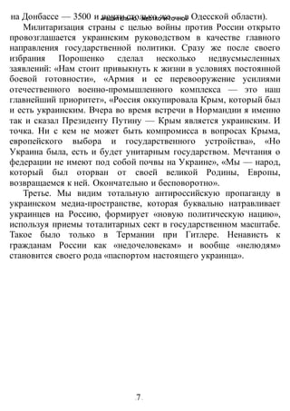 «РЕШИТЕЛЬНО, ЖЕСТКО И ТОЧНО»
-7-
на Донбассе — 3500 и почти столько же — в Одесской области).
Милитаризация страны с целью войны против России открыто
провозглашается украинским руководством в качестве главного
направления государственной политики. Сразу же после своего
избрания Порошенко сделал несколько недвусмысленных
заявлений: «Нам стоит привыкнуть к жизни в условиях постоянной
боевой готовности», «Армия и ее перевооружение усилиями
отечественного военно-промышленного комплекса — это наш
главнейший приоритет», «Россия оккупировала Крым, который был
и есть украинским. Вчера во время встречи в Нормандии я именно
так и сказал Президенту Путину — Крым является украинским. И
точка. Ни с кем не может быть компромисса в вопросах Крыма,
европейского выбора и государственного устройства», «Но
Украина была, есть и будет унитарным государством. Мечтания о
федерации не имеют под собой почвы на Украине», «Мы — народ,
который был оторван от своей великой Родины, Европы,
возвращаемся к ней. Окончательно и бесповоротно».
Третье. Мы видим тотальную антироссийскую пропаганду в
украинском медиа-пространстве, которая буквально натравливает
украинцев на Россию, формирует «новую политическую нацию»,
используя приемы тоталитарных сект в государственном масштабе.
Такое было только в Термании при Гитлере. Ненависть к
гражданам России как «недочеловекам» и вообще «нелюдям»
становится своего рода «паспортом настоящего украинца».
 