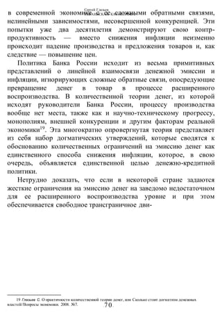 Сергей Глазьев
УКРАИНСКАЯ КАТАСТРОФА
-70-
в современной экономике с ее сложными обратными связями,
нелинейными зависимостями, несовершенной конкуренцией. Эти
попытки уже два десятилетия демонстрируют свою контр-
продуктивность — вместо снижения инфляции неизменно
происходит падение производства и предложения товаров и, как
следствие — повышение цен.
Политика Банка России исходит из весьма примитивных
представлений о линейной взаимосвязи денежной эмиссии и
инфляции, игнорирующих сложные обратные связи, опосредующие
превращение денег в товар в процессе расширенного
воспроизводства. В количественной теории денег, из которой
исходят руководители Банка России, процессу производства
вообще нет места, также как и научно-техническому прогрессу,
монополиям, внешней конкуренции и другим факторам реальной
экономики19
. Эта многократно опровергнутая теория представляет
из себя набор догматических утверждений, которые сводятся к
обоснованию количественных ограничений на эмиссию денег как
единственного способа снижения инфляции, которое, в свою
очередь, объявляется единственной целью денежно-кредитной
политики.
Нетрудно доказать, что если в некоторой стране задаются
жесткие ограничения на эмиссию денег на заведомо недостаточном
для ее расширенного воспроизводства уровне и при этом
обеспечивается свободное трансграничное дви-
19 Глазьев С. О практичности количественной теории денег, или Сколько стоит догматизм денежных
властей//Вопросы экономики. 2008. №7.
 