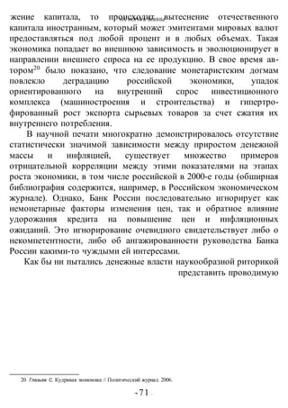 НА ПОРОГЕ ВОИНЫжение капитала, то происходит вытеснение отечественного
капитала иностранным, который может эмитентами мировых валют
предоставляться под любой процент и в любых объемах. Такая
экономика попадает во внешнюю зависимость и эволюционирует в
направлении внешнего спроса на ее продукцию. В свое время ав-
тором20
было показано, что следование монетаристским догмам
повлекло деградацию российской экономики, упадок
ориентированного на внутренний спрос инвестиционного
комплекса (машиностроения и строительства) и гипертро-
фированный рост экспорта сырьевых товаров за счет сжатия их
внутреннего потребления.
В научной печати многократно демонстрировалось отсутствие
статистически значимой зависимости между приростом денежной
массы и инфляцией, существует множество примеров
отрицательной корреляции между этими показателями на этапах
роста экономики, в том числе российской в 2000-е годы (обширная
библиография содержится, например, в Российском экономическом
журнале). Однако, Банк России последовательно игнорирует как
немонетарные факторы изменения цен, так и обратное влияние
удорожания кредита на повышение цен и инфляционных
ожиданий. Это игнорирование очевидного свидетельствует либо о
некомпетентности, либо об ангажированности руководства Банка
России какими-то чуждыми ей интересами.
Как бы ни пытались денежные власти наукообразной риторикой
представить проводимую
20 Глазьев С. Кудрявая экономика // Политический журнал. 2006.
-71 -
 
