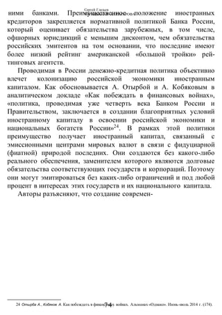 Сергей Глазьев
УКРАИНСКАЯ КАТАСТРОФА
-74-
ними банками. Преимущественное положение иностранных
кредиторов закрепляется нормативной политикой Банка России,
который оценивает обязательства зарубежных, в том числе,
офшорных юрисдикций с меньшим дисконтом, чем обязательства
российских эмитентов на том основании, что последние имеют
более низкий рейтинг американской «большой тройки» рей-
тинговых агентств.
Проводимая в России денежно-кредитная политика объективно
влечет колонизацию российской экономики иностранным
капиталом. Как обосновывается А. Отырбой и А. Кобяковым в
аналитическом докладе «Как побеждать в финансовых войнах»,
«политика, проводимая уже четверть века Банком России и
Правительством, заключается в создании благоприятных условий
иностранному капиталу в освоении российской экономики и
национальных богатств России»24
. В рамках этой политики
преимущество получает иностранный капитал, связанный с
эмиссионными центрами мировых валют в связи с фидуциарной
(фиатной) природой последних. Они создаются без какого-либо
реального обеспечения, заменителем которого являются долговые
обязательства соответствующих государств и корпораций. Поэтому
они могут эмитироваться без каких-либо ограничений и под любой
процент в интересах этих государств и их национального капитала.
Авторы разъясняют, что создание современ-
24 Отырба А., Кобяков А. Как побеждать в финансовых войнах. Альманах «Однако». Июнь-июль 2014 г. (174).
 