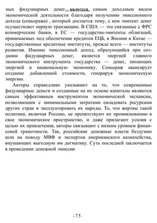 НА ПОРОГЕ ВОИНЫ
-75 -
ных фидуциарных денег является самым доходным видом
экономической деятельности благодаря получению эмиссионного
дохода (сеньоража) , который достается тому, с кем эмитент денег
осуществляет первую транзакцию. В США — это связанные с ФРС
коммерческие банки, в ЕС — государства-эмитенты облигаций,
принимаемых под обеспечение кредитов ЕЦБ, в Японии и Китае —
государственные кредитные институты, прежде всего — институты
развития. Именно эмиссионный доход, образующийся при соз-
дании фидуциарных денег, является энергией главного
экономического инструмента государства — денег, питающих
энергией и национальную экономику. Сеньораж авансирует
создание добавленной стоимости, генерируя экономическую
энергию.
Авторы справедливо указывают на то, что современные
фидуциарные деньги и созданные на их основе капиталы являются
самым эффективным инструментом экономической экспансии,
позволяющим с минимальными затратами овладевать ресурсами
других стран и эксплуатировать их народы. То, что жертвы такой
политики, включая Россию, не препятствуют их проникновению в
свое экономическое пространство, и даже прилагают усилия с
целью их привлечения, авторы связывают с низким уровнем финан-
совой грамотности. Так, российские денежные власти бездумно
шли на поводу МВФ и экспертов американского казначейства,
внушающих выгодную им догматику. Суть последней заключается
в проведении денежной эмиссии
 