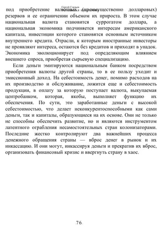 Сергей Глазьев
УКРАИНСКАЯ КАТАСТРОФА
-76-
под приобретение валютных (преимущественно долларовых)
резервов и ее ограничении объемом их прироста. В этом случае
национальная валюта становится суррогатом доллара, а
национальная экономика подчиняется интересам американского
капитала, инвестиции которого становятся основным источником
внутреннего кредита. Отрасли, к которым иностранные инвесторы
не проявляют интереса, остаются без кредитов и приходят в упадок.
Экономика эволюционирует под определяющим влиянием
внешнего спроса, приобретая сырьевую специализацию.
Если деньги эмитируются национальным банком посредством
приобретения валюты другой страны, то в ее пользу уходит и
эмиссионный доход. На себестоимость денег, помимо расходов на
их производство и обслуживание, ложится еще и себестоимость
продукции, в оплату за которую поступает валюта, выкупаемая
центробанком, которая, якобы, выполняет функцию их
обеспечения. По сути, это заработанные деньги с высокой
себестоимостью, что делает неконкурентоспособными как сами
деньги, так и капиталы, образующиеся на их основе. Они не только
не способны обеспечить развитие, но и являются инструментом
латентного ограбления несамостоятельных стран колонизаторами.
Последние жестко контролируют два важнейших процесса
денежного обращения страны — вброс денег в рынок и их
инкассацию. И они могут, инкассируя деньги и прекратив их вброс,
организовать финансовый кризис и ввергнуть страну в хаос.
 