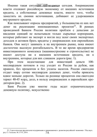 Сергей Глазьев
УКРАИНСКАЯ КАТАСТРОФА
-78-
Именно такая ситуация наблюдается сегодня. Американские
власти отсекают российскую экономику от внешних источников
кредита, а собственные денежные власти, вместо того, чтобы
заместить их своими источниками, добивают ее удорожанием
внутреннего кредита.
Как показывают опросы предприятий, у большинства из них нет
денег на реализацию инновационных проектов25
. В рамках
проводимой Банком России политики проблем с деньгами до
введения санкций не испытывали только сырьевые корпорации,
которые работают на экспорт и могли под залог своих экспортных
доходов и активов брать кредиты у американских или европейских
банков. Они могут занимать и на внутреннем рынке, пока имеют
достаточно высокую рентабельность. В то же время предприятия
инвестиционного комплекса (машиностроение и строительство) не
имеют доступа ни к внешним источникам кредита, ни к
внутренним, которые для них слишком дороги (рис. 1).
При этом недостающие для инвестиций деньги 100-
миллиардным потоком в год уходят из России за рубеж, как
правило, без процентов и без уплаты налогов. Россия ежегодно
отдает миру сотню миллиардов дешевых денег, чтобы привлечь
вдвое меньше дорогих. Только на разнице процентов она ежегодно
теряет 40-45 млрд, долл, в пользу американских и европейских кре-
диторов (рис. 2).
Банк России уже многие годы ведет ограничительную
денежную политику, искусственно
25 Стратегические предпосылки модернизации и инновационного развития российской экономики / Под науч.
ред. С. Глазьева. М.:ГУУ,2014.
 
