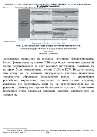НА ПОРОГЕ ВОИНЫ
-79-
подсаживая экономику на внешние источники финансирования.
Перед финансовым кризисом 2008 года более половины денежной
массы формировалось за счет внешних источников, главными из
которых были эмиссионные центры США и ЕС26
. Неудивительно,
что сразу же за оттоком иностранного капитала произошло
трехкратное обрушение финансового рынка и крупнейшие
российские корпорации, подсевшие на иностранные кредиты,
оказались бы банкротами, если бы не предоставленные им по
решению руководства страны беззалоговые кредиты. Источником
последних стала банальная денежная эмиссия, направленная на
замещение
26 Ершов М. Кризис 2008 года: «момент истины» для глобальной экономики и новые возможности для России//
Вопросы экономики. 2008. N212.
IЁПИНШк П5 ГГНЫЛМIШИЕКК ОН»ЫШ141СН1Й Ж Ш-1 иЩккл ПЫМС4СГО. гчхиы яПШьо ъшлмк!*
Ф1тДЮиЬЫ^11.тЬ -11иЬ]
Чь I ыа фмД 1ЙШ1М|Л |ШгаыД Ш № Шшт !■ ,кЛиЪ
'2Ф-ЛРь«.4ры.л*пЛяп-л
Ишн шша и#1-^№ - Е-14 Г^у.1^1 1«ил * Гц1
РИС. 2. Неэквивалентный внешнеэкономический обмен.
Оценка трансферта России в пользу мировой финансовой
системы
(Источник: ДА Митяев)
 