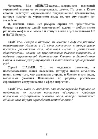 Сергей Глазьев
УКРАИНСКАЯ КАТАСТРОФА
-8-
Четвертое. Мы видим полную зависимость нынешней
украинской власти от ее американских хозяев. По сути, в Киеве
сегодня действует марионеточное оккупационное правительство,
которое излагает на украинском языке то, что ему говорят по-
английски.
И, наконец, пятое. Все ресурсы страны это правительство
бросает на решение одной- единственной задачи — любым путем
развязать конфликт с Россией и втянуть в него через механизмы ЕС
и НАТО Европу.
«ЗАВТРА». Говоря о Яценюке, вы имеете в виду его указание
правительству Украины с 16 июня готовиться к прекращению
поставок российского газа, обвинения России в умышленном
одностороннем отказе от урегулирования данного конфликта, в
подрыве энергетической безопасности Украины и Европейского
Союза, а также угрозу обращения в Стокгольмский арбитражный
суд?
Сергей ГЛАЗЬЕВ. Это не отдельное заявление, а
последовательная линия поведения, которую нельзя объяснить
ничем, кроме того, что украинская сторона, и Яценюк в том числе,
выполняют указания Вашингтона по разрыву российско-
европейского сотрудничества в сфере энергетики.
«ЗАВТРА». Надо ли ожидать, что после перевода Украины на
предоплату по газовым поставкам «Газпрому» придется
полностью «перекрывать вентиль» из-за отбора транзитных
объёмов газа, идущих европейским потребителям ?
 
