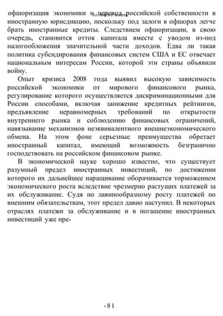 НА ПОРОГЕ ВОИНЫ
-81 -
офшоризация экономики и перевод российской собственности в
иностранную юрисдикцию, поскольку под залоги в офшорах легче
брать иностранные кредиты. Следствием офшоризации, в свою
очередь, становится отток капитала вместе с уводом из-под
налогообложения значительной части доходов. Едва ли такая
политика субсидирования финансовых систем США и ЕС отвечает
национальным интересам России, которой эти страны объявили
войну.
Опыт кризиса 2008 года выявил высокую зависимость
российской экономики от мирового финансового рынка,
регулирование которого осуществляется дискриминационными для
России способами, включая занижение кредитных рейтингов,
предъявление неравномерных требований по открытости
внутреннего рынка и соблюдению финансовых ограничений,
навязывание механизмов неэквивалентного внешнеэкономического
обмена. На этом фоне серьезные преимущества обретает
иностранный капитал, имеющий возможность безгранично
господствовать на российском финансовом рынке.
В экономической науке хорошо известно, что существует
разумный предел иностранных инвестиций, по достижении
которого их дальнейшее наращивание оборачивается торможением
экономического роста вследствие чрезмерно растущих платежей за
их обслуживание. Судя по лавинообразному росту платежей по
внешним обязательствам, этот предел давно наступил. В некоторых
отраслях платежи за обслуживание и в погашение иностранных
инвестиций уже пре-
 