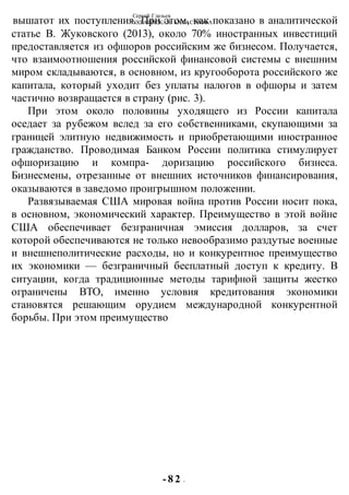 Сергей Глазьев
УКРАИНСКАЯ КАТАСТРОФА
- 8 2 -
вышатот их поступления. При этом, как показано в аналитической
статье В. Жуковского (2013), около 70% иностранных инвестиций
предоставляется из офшоров российским же бизнесом. Получается,
что взаимоотношения российской финансовой системы с внешним
миром складываются, в основном, из кругооборота российского же
капитала, который уходит без уплаты налогов в офшоры и затем
частично возвращается в страну (рис. 3).
При этом около половины уходящего из России капитала
оседает за рубежом вслед за его собственниками, скупающими за
границей элитную недвижимость и приобретающими иностранное
гражданство. Проводимая Банком России политика стимулирует
офшоризацию и компра- доризацию российского бизнеса.
Бизнесмены, отрезанные от внешних источников финансирования,
оказываются в заведомо проигрышном положении.
Развязываемая США мировая война против России носит пока,
в основном, экономический характер. Преимущество в этой войне
США обеспечивает безграничная эмиссия долларов, за счет
которой обеспечиваются не только невообразимо раздутые военные
и внешнеполитические расходы, но и конкурентное преимущество
их экономики — безграничный бесплатный доступ к кредиту. В
ситуации, когда традиционные методы тарифной защиты жестко
ограничены ВТО, именно условия кредитования экономики
становятся решающим орудием международной конкурентной
борьбы. При этом преимущество
 