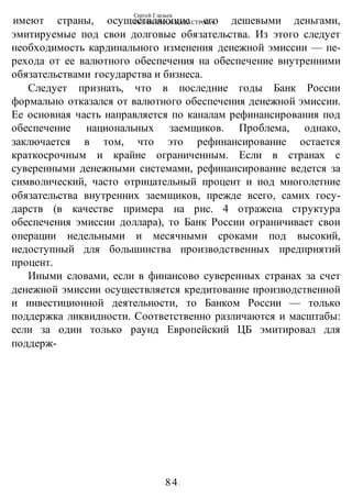 Сергей Глазьев
УКРАИНСКАЯ КАТАСТРОФА
-84-
имеют страны, осуществляющие его дешевыми деньгами,
эмитируемые под свои долговые обязательства. Из этого следует
необходимость кардинального изменения денежной эмиссии — пе-
рехода от ее валютного обеспечения на обеспечение внутренними
обязательствами государства и бизнеса.
Следует признать, что в последние годы Банк России
формально отказался от валютного обеспечения денежной эмиссии.
Ее основная часть направляется по каналам рефинансирования под
обеспечение национальных заемщиков. Проблема, однако,
заключается в том, что это рефинансирование остается
краткосрочным и крайне ограниченным. Если в странах с
суверенными денежными системами, рефинансирование ведется за
символический, часто отрицательный процент и под многолетние
обязательства внутренних заемщиков, прежде всего, самих госу-
дарств (в качестве примера на рис. 4 отражена структура
обеспечения эмиссии доллара), то Банк России ограничивает свои
операции недельными и месячными сроками под высокий,
недоступный для большинства производственных предприятий
процент.
Иными словами, если в финансово суверенных странах за счет
денежной эмиссии осуществляется кредитование производственной
и инвестиционной деятельности, то Банком России — только
поддержка ликвидности. Соответственно различаются и масштабы:
если за один только раунд Европейский ЦБ эмитировал для
поддерж-
 