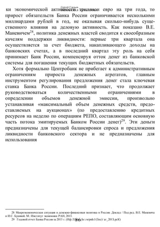 Сергей Глазьев
УКРАИНСКАЯ КАТАСТРОФА
-86-
ки экономической активности триллион евро на три года, то
прирост обязательств Банка России ограничивается несколькими
миллиардами рублей в год, не оказывая сколько-нибудь суще-
ственного влияния на деловую активность. Как показано В.Е.
Маневичем28
, политика денежных властей сводится к своеобразным
качелям поддержки ликвидности: первые три квартала она
осуществляется за счет бюджета, накапливающего доходы на
банковских счетах, а в последний квартал эту роль на себя
принимает Банк России, компенсируя отток денег из банковской
системы для погашения текущих бюджетных обязательств.
Хотя формально Центробанк не прибегает к административным
ограничениям прироста денежных агрегатов, главным
инструментом регулирования предложения денег стала ключевая
ставка Банка России. Последний признает, что продолжает
руководствоваться количественными ограничениями в
определении объемов денежной эмиссии, произвольно
устанавливая «максимальный объем денежных средств, предо-
ставляемых на аукционах» (по предоставлению кредитных
ресурсов на неделю по операциям РЕПО, составляющим основную
часть потока эмитируемых Банком России денег)29
. Эти деньги
предназначены для текущей балансировки спроса и предложения
ликвидности банковского сектора и не предназначены для
использования
28 Макроэкономическая ситуация и денежно-финансовая политика в России. Доклад / Под ред. В.Е. Маневича
и И.С. Букиной. М.: Институт экономики РАН, 2013.
29 Годовой отчет Банка Россииза 2013 г. (Иф:/Л/шм.сЬг.ги/риЬ1/(Зос)/ аг_201З.рсК)
 