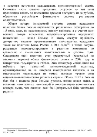 НА ПОРОГЕ ВОИНЫ
-87-
в качестве источника кредитования производственной сферы.
Основная часть притока кредитных ресурсов на эти цели
продолжала вплоть до последнего времени поступать из-за рубежа,
обременяя российскую финансовую систему растущими
обязательствами.
Общие потери финансовой системы страны вследствие
политики Банка России оцениваются различными экспертами до
1,5 трлн. долл, по накопленному вывозу капитала, а с учетом кос-
венных потерь вследствие иедофинансирования внутренних
инвестиций — вдвое больше. К этому следует прибавить
двукратное падение промышленного производства вследствие
такой же политики Банка России в 90-е годы30
, а также полуто-
рократиое недоинвестирование в развитие экономики по
сравнению с имевшимися возможностями в нулевые годы.
Следствием этой политики стал трехкратный (рекордный по
мировым меркам) обвал финансового рынка в 2008 году и
банкротство государства в 1998-м. Этих катастроф можно было бы
избежать при грамотной денежно-кредитной политике,
ориентированной не на интересы иностранного капитала, а на
многократно ставившиеся на самом высоком уровне цели
социально-экономического развития страны. Объем ВВП в России
был бы в полтора раза больше, уровень жизни вдвое выше, а
величина накопленных инвестиций в модернизацию производства
впятеро выше, чем сегодня, если бы Центральный байк занимался
развити-
30 Глазьев С. Центральный банк против промышленности России // Вопросы экономики. 1998. №1. С. 16-32);
N22. С. 37-50.
 