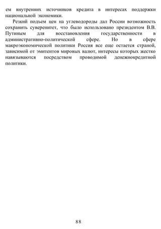 -88-
ем внутренних источников кредита в интересах поддержки
национальной экономики.
Резкий подъем цен на углеводороды дал России возможность
сохранить суверенитет, что было использовано президентом В.В.
Путиным для восстановления государственности в
административно-политической сфере. Но в сфере
макроэкономической политики Россия все еще остается страной,
зависимой от эмитентов мировых валют, интересы которых жестко
навязываются посредством проводимой денежнокредитной
политики.
 