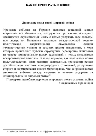 -89-
КАК НЕ ПРОИГРАТЬ В ВОИНЕ
Движущие силы новой мировой войны
Кровавые события на Украине являются составной частью
«стратегии нестабильности», которую на протяжении последних
десятилетий осуществляют США с целью удержать своё глобаль-
ное лидерство. Нынешняя эскалация международной военно-
политической напряженности обусловлена сменой
технологических укладов и вековых циклов накопления, в ходе
которых происходит глубокая структурная перестройка экономики
на основе принципиально новых технологий и новых механизмов
воспроизводства капитала. В такие периоды, как показывает почти
полутысячелетний опыт развития капитализма, происходит резкая
дестабилизация системы международных отношений, разрушение
старого и формирование нового миропорядка, что сопровождается
мировыми войнами между старыми и новыми лидерами за
доминирование на мировом рынке31
.
Примерами подобных периодов в прошлом могут служить: война
Соединенных Провинций
31 Арриги Дж. Долгий двадцатыйвек. М.: ИД «Территория Будущего», 2006.
 