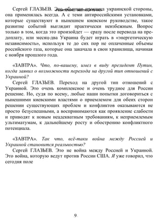 «РЕШИТЕЛЬНО, ЖЕСТКО И ТОЧНО»
-9-
Сергей ГЛАЗЬЕВ. Это обычная практика украинской стороны,
она применялась всегда. А с теми антироссийскими установками,
которые существуют в нынешнем киевском руководстве, такое
развитие событий выглядит практически неизбежным. Вопрос
только в том, когда это произойдет — сразу после перевода на пре-
доплату, или месяц-два Украина будет играть в «энергетическую
независимость», используя те до сих пор не оплаченные объемы
российского газа, которые она закачала в свои хранилища, начиная
с ноября прошлого года.
«ЗАВТРА». Что, по-вашему, имел в виду президент Путин,
когда заявил о возможности перехода на другой тип отношений с
Украиной?
Сергей ГЛАЗЬЕВ. Переход на другой тип отношений с
Украиной. Это очень комплексное и очень трудное для России
решение. Но, судя по всему, любые наши попытки договориться с
нынешними киевскими властями о приемлемом для обеих сторон
решении существующих проблем и конфликтов оказываются не
просто безуспешными, а воспринимаются как проявление слабости
и приводят к новым неадекватным требованиям, к неприемлемым
ультиматумам, к дальнейшему росту и обострению конфликтного
потенциала.
«ЗАВТРА». Так что, всё-таки война между Россией и
Украиной становится реальностью?
Сергей ГЛАЗЬЕВ. Это не война между Россией и Украиной.
Это война, которую ведут против России США. Я уже говорил, что
сегодня поле
 