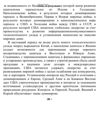 Сергей Глазьев
УКРАИНСКАЯ КАТАСТРОФАза независимость от Испании, в результате которой центр развития
капитализма переместился из Италии в Голландию;
Наполеоновские войны, в результате которых доминирование
перешло к Великобритании; Первая и Вторая мировые войны, в
результате которых доминирование в капиталистическом мире
перешло к США и Холодная война между США и СССР, в
результате которой США захватили глобальное лидерство за счет
превосходства в развитии информационнокоммуникативного
технологического уклада и установления монополии на эмиссию
мировых денег.
В настоящий период на волне роста нового технологического
уклада вперед вырывается Китай, а накопление капитала в Японии
создает возможности для перемещения центра мирового
воспроизводства капитала в Восточную и Южную Азию.
Сталкиваясь с перенакоплением капитала в финансовых пирамидах
и устаревших производствах, а также с утратой рынков сбыта своей
продукции и падением доли доллара в международных
транзакциях, США пытаются удержать лидерство за счет
развязывания мировой войны с целью ослабления как конкурентов,
так и партнеров. Установление контроля над Россией в сочетании с
доминированием в Европе, Средней Азии и на Ближнем Востоке
дает США стратегическое преимущество в контроле за основными
источниками углеводородов и другими критически значимыми
природными ресурсами. Контроль за Европой, Россией, Японией и
Кореей обеспечивает также доминирова
ло -
 