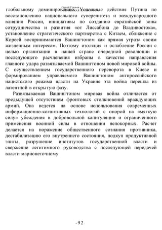 Сергей Глазьев
УКРАИНСКАЯ КАТАСТРОФА
-92 -
глобальному доминированию. Успешные действия Путина по
восстановлению национального суверенитета и международного
влияния России, инициативы по созданию евразийской зоны
сотрудничества и развития «от Лиссабона до Владивостока»,
установление стратегического партнерства с Китаем, сближение с
Кореей воспринимаются Вашингтоном как прямая угроза своим
жизненным интересам. Поэтому изоляция и ослабление России с
целью организации в нашей стране очередной революции и
последующего расчленения избраны в качестве направления
главного удара развязываемой Вашингтоном новой мировой войны.
С осуществлением государственного переворота в Киеве и
формированием управляемого Вашингтоном антироссийского
нацистского режима власти на Украине эта война перешла из
латентной в открытую фазу.
Развязываемая Вашингтоном мировая война отличается от
предыдущей отсутствием фронтовых столкновений враждующих
армий. Она ведется на основе использования современных
информационно-когнитивных технологий с опорой на «мягкую
силу» убеждения в добровольной капитуляции и ограниченного
применения военной силы в отношении непокорных. Расчет
делается на поражение общественного сознания противника,
дестабилизацию его внутреннего состояния, подкуп продуктивной
элиты, разрушение институтов государственной власти и
свержение легитимного руководства с последующей передачей
власти марионеточному
 
