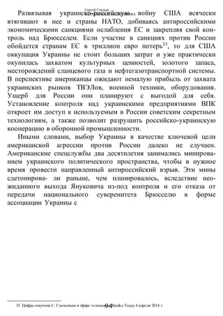 Сергей Глазьев
УКРАИНСКАЯ КАТАСТРОФА
-94-
Развязывая украинско-российскую войну США всячески
втягивают в нее и страны НАТО, добиваясь антироссийскими
экономическими санкциями ослабления ЕС и закрепляя свой кон-
троль над Брюсселем. Если участие в санкциях против России
обойдется странам ЕС в триллион евро потерь33
, то для США
оккупация Украины не стоит больших затрат и уже практически
окупилась захватом культурных ценностей, золотого запаса,
месторождений сланцевого газа и нефтегазотранспортной системы.
В перспективе американцы ожидают немалую прибыль от захвата
украинских рынков ТВЭЛов, военной техники, оборудования.
Ущерб для России они планируют с выгодой для себя.
Установление контроля над украинскими предприятиями ВПК
откроет им доступ к используемым в России советским секретным
технологиям, а также позволит разрушить российско-украинскую
кооперацию в оборонной промышленности.
Иными словами, выбор Украины в качестве ключевой цели
американской агрессии против России далеко не случаен.
Американские спецслужбы два десятилетия занимались минирова-
нием украинского политического пространства, чтобы в нужное
время провести направленный антироссийский взрыв. Эти мины
сдетонирова- ли раньше, чем планировалось, вследствие нео-
жиданного выхода Януковича из-под контроля и его отказа от
передачи национального суверенитета Брюсселю в форме
ассоциации Украины с
33 Цифра озвучена С. Глазьевым в эфире телеканала Виз&а Тодау 4 апреля 2014 г.
 