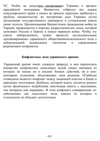КАК НЕ ПРОИГРАТЬ В ВОИНЕ
-95 -
ЕС. Чтобы не допустить возвращения Украины в процесс
евразийской интеграции, Вашингтон отбросил все нормы
международного права и пошел на прямую агрессию, прибегнув к
грубому вмешательству во внутренние дела Украины путем
ортанизации государственного переворота и установления власти
своих агентов. Организованная Вашингтоном гражданская война на
Украине превращается в воронку разрастающегося хаоса, который
затягивает Россию и Европу в новую мировую войну. Чтобы эту
угрозу нейтрализовать, нужно провести последовательное
«разминирование» украинского общественнополитического поля с
нейтрализацией радикальных элементов и управляемым
разрешением конфликтов.
Конфликтные поля украинского кризиса
Украинский кризис имеет сложную природу, в нем переплелось
множество конфликтных смысловых полей, самые значимые из
которых не видны ни в сводках боевых действий, ни в ком-
ментариях политиков, объясняющих свои решения. ЕГаиболее
очевидным является конфликт между нынешней властью в Киеве и
народным ополчением Донбасса, который власть пытается решить
путем физического истребления ополченцев вместе с населением,
чьи интересы они выражают. В этом конфликте одновременно за-
действованы два смысловых поля, каждое из которых в
отдельности не обладает достаточным
 