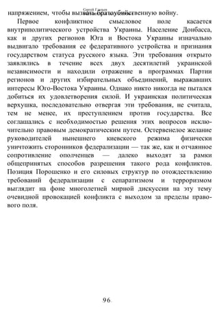 Сергей Глазьев
УКРАИНСКАЯ КАТАСТРОФА
-96-
напряжением, чтобы вызвать братоубийственную войну.
Первое конфликтное смысловое поле касается
внутриполитического устройства Украины. Население Донбасса,
как и других регионов Юга и Востока Украины изначально
выдвигало требования ее федеративного устройства и признания
государством статуса русского языка. Эти требования открыто
заявлялись в течение всех двух десятилетий украинской
независимости и находили отражение в программах Партии
регионов и других избирательных объединений, выражавших
интересы Юго-Востока Украины. Однако никто никогда не пытался
добиться их удовлетворения силой. И украинская политическая
верхушка, последовательно отвергая эти требования, не считала,
тем не менее, их преступлением против государства. Все
соглашались с необходимостью решения этих вопросов исклю-
чительно правовым демократическим путем. Остервенелое желание
руководителей нынешнего киевского режима физически
уничтожить сторонников федерализации — так же, как и отчаянное
сопротивление ополченцев — далеко выходят за рамки
общепринятых способов разрешения такого рода конфликтов.
Позиция Порошенко и его силовых структур по отождествлению
требований федерализации с сепаратизмом и терроризмом
выглядит на фоне многолетней мирной дискуссии на эту тему
очевидной провокацией конфликта с выходом за пределы право-
вого поля.
 