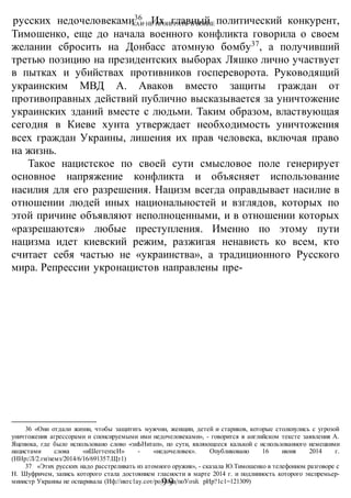 КАК НЕ ПРОИГРАТЬ В ВОИНЕ
-99-
русских недочеловеками36
. Их главный политический конкурент,
Тимошенко, еще до начала военного конфликта говорила о своем
желании сбросить на Донбасс атомную бомбу37
, а получивший
третью позицию на президентских выборах Ляшко лично участвует
в пытках и убийствах противников госпереворота. Руководящий
украинским МВД А. Аваков вместо защиты граждан от
противоправных действий публично высказывается за уничтожение
украинских зданий вместе с людьми. Таким образом, властвующая
сегодня в Киеве хунта утверждает необходимость уничтожения
всех граждан Украины, лишения их прав человека, включая право
на жизнь.
Такое нацистское по своей сути смысловое поле генерирует
основное напряжение конфликта и объясняет использование
насилия для его разрешения. Нацизм всегда оправдывает насилие в
отношении людей иных национальностей и взглядов, которых по
этой причине объявляют неполноценными, и в отношении которых
«разрешаются» любые преступления. Именно по этому пути
нацизма идет киевский режим, разжигая ненависть ко всем, кто
считает себя частью не «украинства», а традиционного Русского
мира. Репрессии укронацистов направлены пре-
36 «Они отдали жизни, чтобы защитить мужчин, женщин, детей и стариков, которые столкнулись с угрозой
уничтожения агрессорами и спонсируемыми ими недочеловеками», - говорится в английском тексте заявления А.
Яценюка, где было использовано слово «зиЬНитап», по сути, являющееся калькой с использованного немецкими
нацистами слова «иШегтепзсИ» - «недочеловек». Опубликовано 16 июня 2014 г.
(ННр:/Л/2.ги/пемз/2014/6/16/691357.Щт1)
37 «Этих русских надо расстреливать из атомного оружия», - сказала Ю.Тимошенко в телефонном разговоре с
Н. Шуфричем, запись которого стала достоянием гласности в марте 2014 г. и подлинность которого экспремьер-
министр Украины не оспаривала (Иф://икгс1ау.сот/ро11йка/поУозй. рИр?1с1=121309)
 