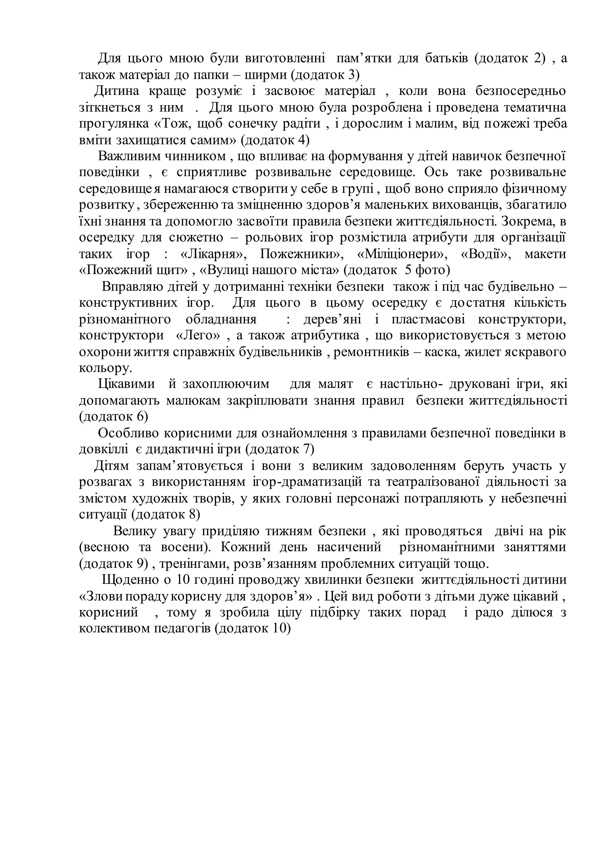 Для цього мною були виготовленні пам’ятки для батьків (додаток 2) , а
також матеріал до папки – ширми (додаток 3)
Дитина краще розуміє і засвоює матеріал , коли вона безпосередньо
зіткнеться з ним . Для цього мною була розроблена і проведена тематична
прогулянка «Тож, щоб сонечку радіти , і дорослим і малим, від пожежі треба
вміти захищатися самим» (додаток 4)
Важливим чинником , що впливає на формування у дітей навичок безпечної
поведінки , є сприятливе розвивальне середовище. Ось таке розвивальне
середовищея намагаюся створитиу себе в групі , щоб воно сприяло фізичному
розвитку, збереженню та зміцненню здоров’я маленьких вихованців, збагатило
їхні знання та допомогло засвоїти правила безпеки життєдіяльності. Зокрема, в
осередку для сюжетно – рольових ігор розмістила атрибути для організації
таких ігор : «Лікарня», Пожежники», «Міліціонери», «Водії», макети
«Пожежний щит» , «Вулиці нашого міста» (додаток 5 фото)
Вправляю дітей у дотриманні техніки безпеки також і під час будівельно –
конструктивних ігор. Для цього в цьому осередку є достатня кількість
різноманітного обладнання : дерев’яні і пластмасові конструктори,
конструктори «Лего» , а також атрибутика , що використовується з метою
охоронижиття справжніх будівельників , ремонтників – каска, жилет яскравого
кольору.
Цікавими й захоплюючим для малят є настільно- друковані ігри, які
допомагають малюкам закріплювати знання правил безпеки життєдіяльності
(додаток 6)
Особливо корисними для ознайомлення з правилами безпечної поведінки в
довкіллі є дидактичні ігри (додаток 7)
Дітям запам’ятовується і вони з великим задоволенням беруть участь у
розвагах з використанням ігор-драматизацій та театралізованої діяльності за
змістом художніх творів, у яких головні персонажі потрапляють у небезпечні
ситуації (додаток 8)
Велику увагу приділяю тижням безпеки , які проводяться двічі на рік
(весною та восени). Кожний день насичений різноманітними заняттями
(додаток 9) , тренінгами, розв’язанням проблемних ситуацій тощо.
Щоденно о 10 годині проводжу хвилинки безпеки життєдіяльності дитини
«Зловипорадукорисну для здоров’я» . Цей вид роботи з дітьми дуже цікавий ,
корисний , тому я зробила цілу підбірку таких порад і радо ділюся з
колективом педагогів (додаток 10)
 