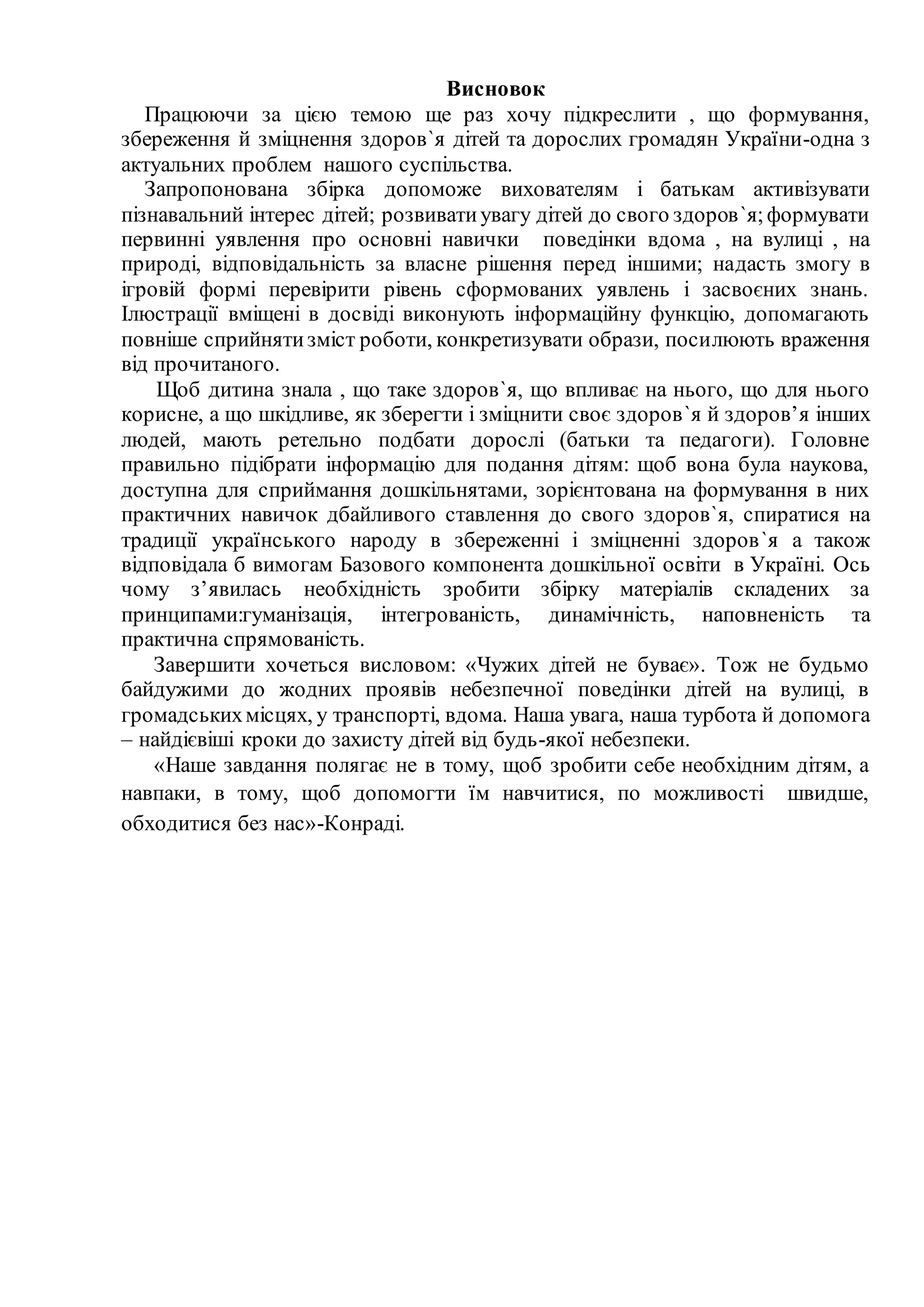 Висновок
Працюючи за цією темою ще раз хочу підкреслити , що формування,
збереження й зміцнення здоров`я дітей та дорослих громадян України-одна з
актуальних проблем нашого суспільства.
Запропонована збірка допоможе вихователям і батькам активізувати
пізнавальний інтерес дітей; розвиватиувагу дітей до свого здоров`я;формувати
первинні уявлення про основні навички поведінки вдома , на вулиці , на
природі, відповідальність за власне рішення перед іншими; надасть змогу в
ігровій формі перевірити рівень сформованих уявлень і засвоєних знань.
Ілюстрації вміщені в досвіді виконують інформаційну функцію, допомагають
повніше сприйнятизміст роботи, конкретизувати образи, посилюють враження
від прочитаного.
Щоб дитина знала , що таке здоров`я, що впливає на нього, що для нього
корисне, а що шкідливе, як зберегти і зміцнити своє здоров`я й здоров’я інших
людей, мають ретельно подбати дорослі (батьки та педагоги). Головне
правильно підібрати інформацію для подання дітям: щоб вона була наукова,
доступна для сприймання дошкільнятами, зорієнтована на формування в них
практичних навичок дбайливого ставлення до свого здоров`я, спиратися на
традиції українського народу в збереженні і зміцненні здоров`я а також
відповідала б вимогам Базового компонента дошкільної освіти в Україні. Ось
чому з’явилась необхідність зробити збірку матеріалів складених за
принципами:гуманізація, інтегрованість, динамічність, наповненість та
практична спрямованість.
Завершити хочеться висловом: «Чужих дітей не буває». Тож не будьмо
байдужими до жодних проявів небезпечної поведінки дітей на вулиці, в
громадськихмісцях, у транспорті, вдома. Наша увага, наша турбота й допомога
– найдієвіші кроки до захисту дітей від будь-якої небезпеки.
«Наше завдання полягає не в тому, щоб зробити себе необхідним дітям, а
навпаки, в тому, щоб допомогти їм навчитися, по можливості швидше,
обходитися без нас»-Конраді.
 