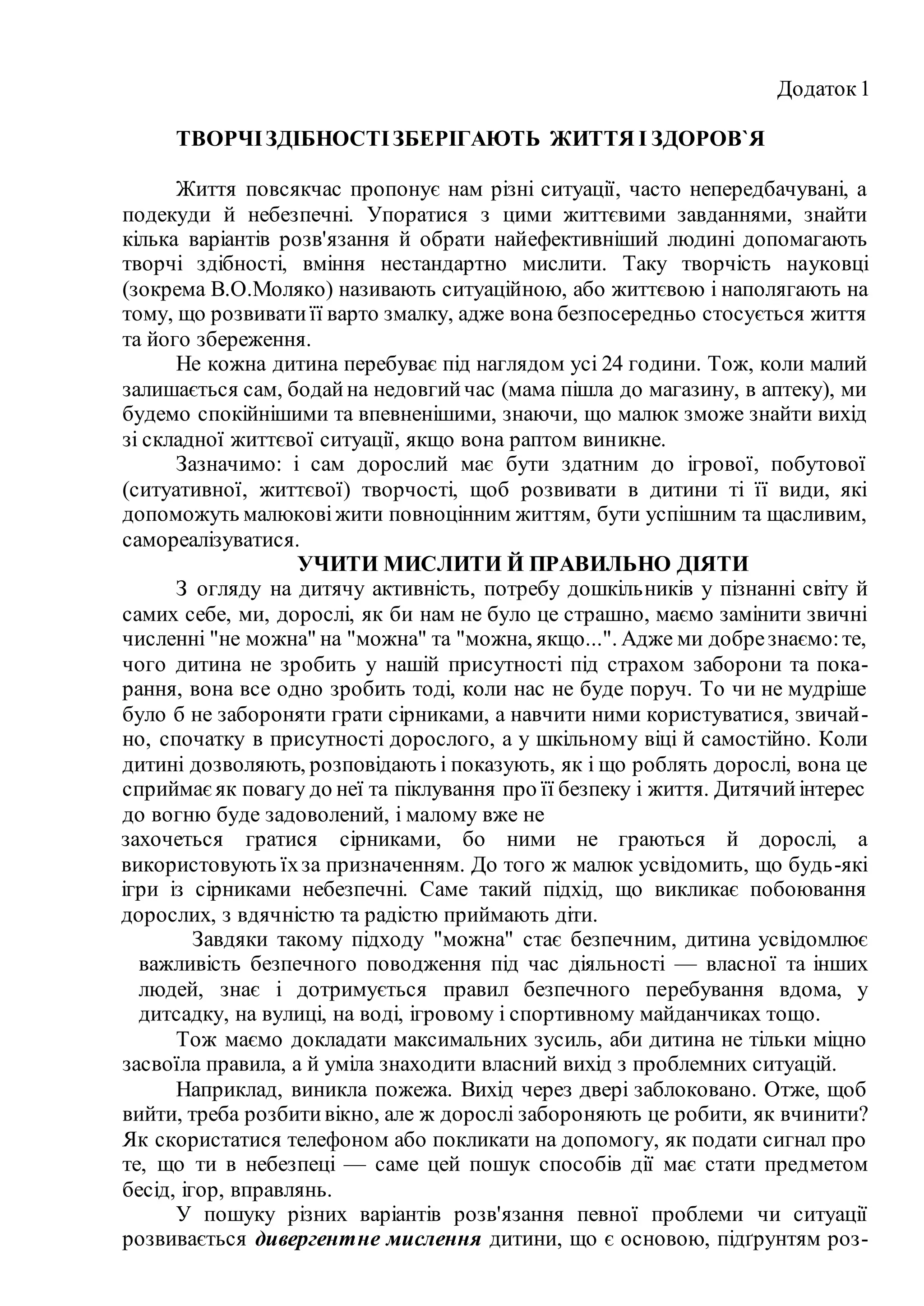 Додаток1
ТВОРЧІЗДІБНОСТІЗБЕРІГАЮТЬ ЖИТТЯ І ЗДОРОВ`Я
Життя повсякчас пропонує нам різні ситуації, часто непередбачувані, а
подекуди й небезпечні. Упоратися з цими життєвими завданнями, знайти
кілька варіантів розв'язання й обрати найефективніший людині допомагають
творчі здібності, вміння нестандартно мислити. Таку творчість науковці
(зокрема В.О.Моляко) називають ситуаційною, або життєвою і наполягають на
тому, що розвиватиїї варто змалку, адже вона безпосередньо стосується життя
та його збереження.
Не кожна дитина перебуває під наглядом усі 24 години. Тож, коли малий
залишається сам, бодайна недовгийчас (мама пішла до магазину, в аптеку), ми
будемо спокійнішими та впевненішими, знаючи, що малюк зможе знайти вихід
зі складної життєвої ситуації, якщо вона раптом виникне.
Зазначимо: і сам дорослий має бути здатним до ігрової, побутової
(ситуативної, життєвої) творчості, щоб розвивати в дитини ті її види, які
допоможуть малюковіжити повноцінним життям, бути успішним та щасливим,
самореалізуватися.
УЧИТИ МИСЛИТИ Й ПРАВИЛЬНО ДІЯТИ
З огляду на дитячу активність, потребу дошкільників у пізнанні світу й
самих себе, ми, дорослі, як би нам не було це страшно, маємо замінити звичні
численні "не можна" на "можна" та "можна, якщо...". Адже ми добрезнаємо:те,
чого дитина не зробить у нашій присутності під страхом заборони та пока-
рання, вона все одно зробить тоді, коли нас не буде поруч. То чи не мудріше
було б не забороняти грати сірниками, а навчити ними користуватися, звичай-
но, спочатку в присутності дорослого, а у шкільному віці й самостійно. Коли
дитині дозволяють, розповідають і показують, як і що роблять дорослі, вона це
сприймаєяк повагу до неї та піклування про її безпеку і життя. Дитячийінтерес
до вогню буде задоволений, і малому вже не
захочеться гратися сірниками, бо ними не граються й дорослі, а
використовують їхза призначенням. До того ж малюк усвідомить, що будь-які
ігри із сірниками небезпечні. Саме такий підхід, що викликає побоювання
дорослих, з вдячністю та радістю приймають діти.
Завдяки такому підходу "можна" стає безпечним, дитина усвідомлює
важливість безпечного поводження під час діяльності — власної та інших
людей, знає і дотримується правил безпечного перебування вдома, у
дитсадку, на вулиці, на воді, ігровому і спортивному майданчиках тощо.
Тож маємо докладати максимальних зусиль, аби дитина не тільки міцно
засвоїла правила, а й уміла знаходити власний вихід з проблемних ситуацій.
Наприклад, виникла пожежа. Вихід через двері заблоковано. Отже, щоб
вийти, треба розбитивікно, але ж дорослі забороняють це робити, як вчинити?
Як скористатися телефоном або покликати на допомогу, як подати сигнал про
те, що ти в небезпеці — саме цей пошук способів дії має стати предметом
бесід, ігор, вправлянь.
У пошуку різних варіантів розв'язання певної проблеми чи ситуації
розвивається дивергентне мислення дитини, що є основою, підґрунтям роз-
 