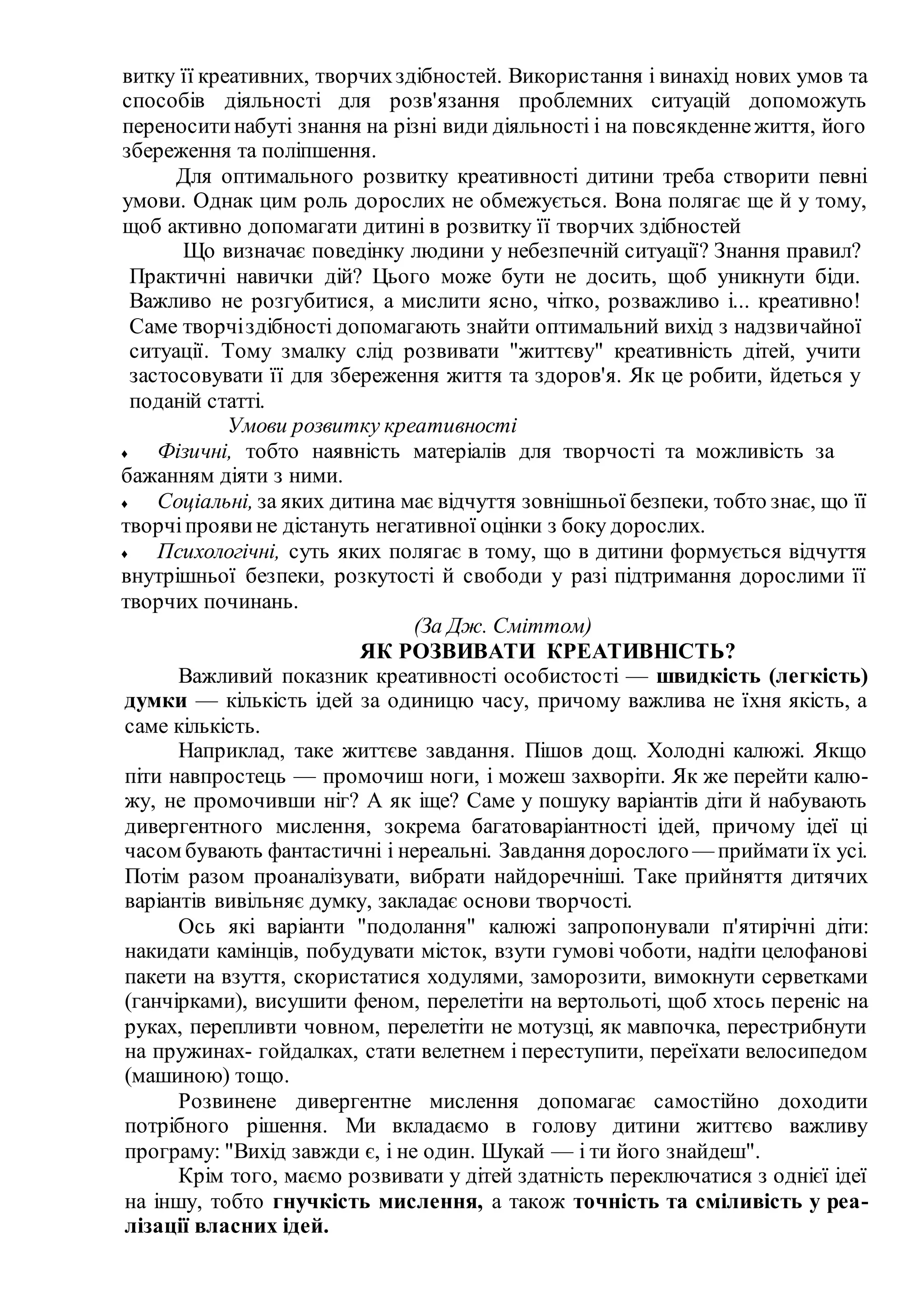 витку її креативних, творчихздібностей. Використання і винахід нових умов та
способів діяльності для розв'язання проблемних ситуацій допоможуть
переноситинабуті знання на різні види діяльності і на повсякденнежиття, його
збереження та поліпшення.
Для оптимального розвитку креативності дитини треба створити певні
умови. Однак цим роль дорослих не обмежується. Вона полягає ще й у тому,
щоб активно допомагати дитині в розвитку її творчих здібностей
Що визначає поведінку людини у небезпечній ситуації? Знання правил?
Практичні навички дій? Цього може бути не досить, щоб уникнути біди.
Важливо не розгубитися, а мислити ясно, чітко, розважливо і... креативно!
Саме творчіздібності допомагають знайти оптимальний вихід з надзвичайної
ситуації. Тому змалку слід розвивати "життєву" креативність дітей, учити
застосовувати її для збереження життя та здоров'я. Як це робити, йдеться у
поданій статті.
Умови розвитку креативності
♦ Фізичні, тобто наявність матеріалів для творчості та можливість за
бажанням діяти з ними.
♦ Соціальні, за яких дитина має відчуття зовнішньої безпеки, тобто знає, що її
творчіпроявине дістануть негативної оцінки з боку дорослих.
♦ Психологічні, суть яких полягає в тому, що в дитини формується відчуття
внутрішньої безпеки, розкутості й свободи у разі підтримання дорослими її
творчих починань.
(За Дж. Сміттом)
ЯК РОЗВИВАТИ КРЕАТИВНІСТЬ?
Важливий показник креативності особистості — швидкість (легкість)
думки — кількість ідей за одиницю часу, причому важлива не їхня якість, а
саме кількість.
Наприклад, таке життєве завдання. Пішов дощ. Холодні калюжі. Якщо
піти навпростець — промочиш ноги, і можеш захворіти. Як же перейти калю-
жу, не промочивши ніг? А як іще? Саме у пошуку варіантів діти й набувають
дивергентного мислення, зокрема багатоваріантності ідей, причому ідеї ці
часом бувають фантастичні і нереальні. Завдання дорослого — приймати їх усі.
Потім разом проаналізувати, вибрати найдоречніші. Таке прийняття дитячих
варіантів вивільняє думку, закладає основи творчості.
Ось які варіанти "подолання" калюжі запропонували п'ятирічні діти:
накидати камінців, побудувати місток, взути гумові чоботи, надіти целофанові
пакети на взуття, скористатися ходулями, заморозити, вимокнути серветками
(ганчірками), висушити феном, перелетіти на вертольоті, щоб хтось переніс на
руках, перепливти човном, перелетіти не мотузці, як мавпочка, перестрибнути
на пружинах- гойдалках, стати велетнем і переступити, переїхати велосипедом
(машиною) тощо.
Розвинене дивергентне мислення допомагає самостійно доходити
потрібного рішення. Ми вкладаємо в голову дитини життєво важливу
програму: "Вихід завжди є, і не один. Шукай — і ти його знайдеш".
Крім того, маємо розвивати у дітей здатність переключатися з однієї ідеї
на іншу, тобто гнучкість мислення, а також точність та сміливість у реа-
лізації власних ідей.
 