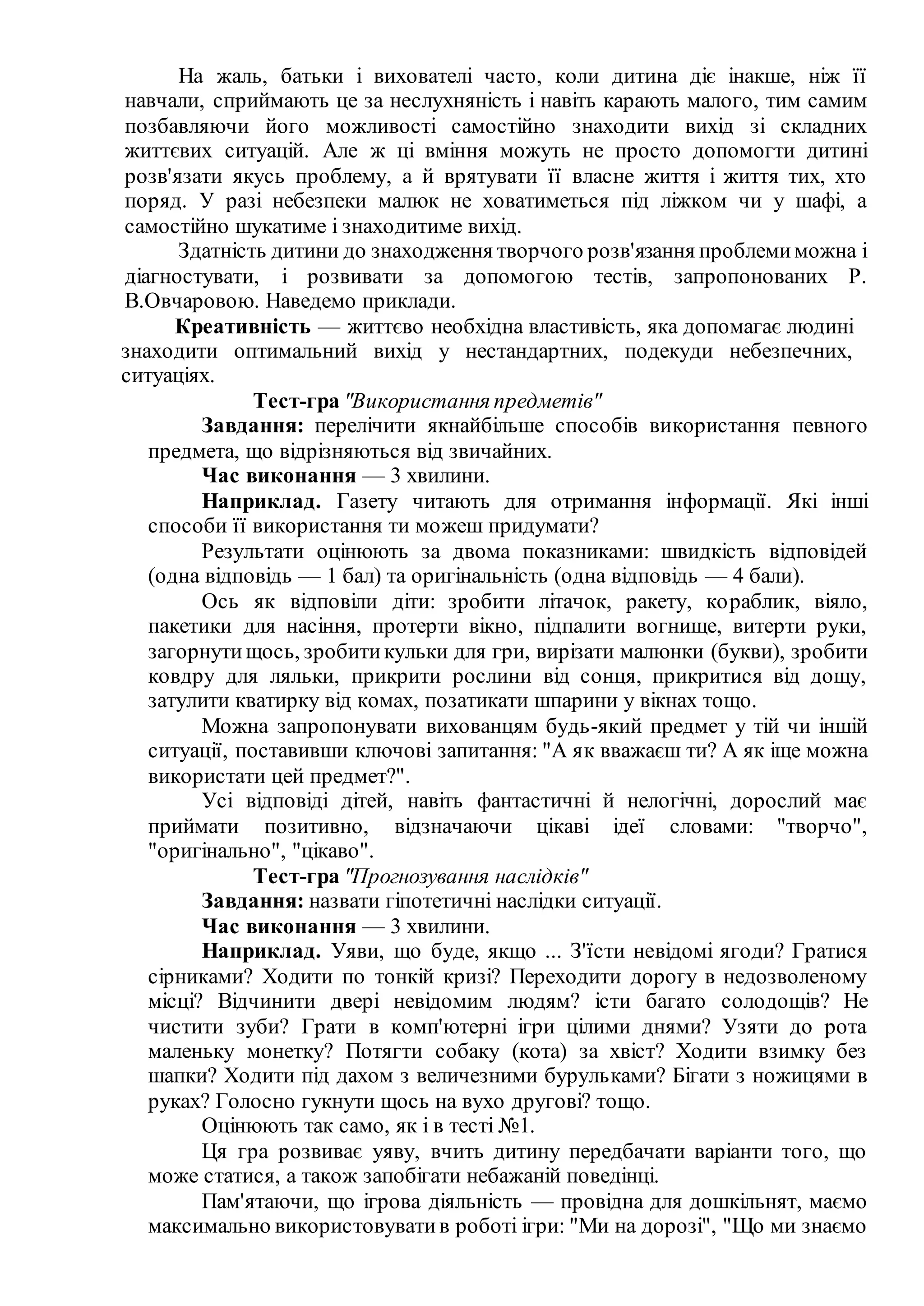 На жаль, батьки і вихователі часто, коли дитина діє інакше, ніж її
навчали, сприймають це за неслухняність і навіть карають малого, тим самим
позбавляючи його можливості самостійно знаходити вихід зі складних
життєвих ситуацій. Але ж ці вміння можуть не просто допомогти дитині
розв'язати якусь проблему, а й врятувати її власне життя і життя тих, хто
поряд. У разі небезпеки малюк не ховатиметься під ліжком чи у шафі, а
самостійно шукатиме і знаходитиме вихід.
Здатність дитини до знаходження творчого розв'язання проблемиможна і
діагностувати, і розвивати за допомогою тестів, запропонованих Р.
В.Овчаровою. Наведемо приклади.
Креативність — життєво необхідна властивість, яка допомагає людині
знаходити оптимальний вихід у нестандартних, подекуди небезпечних,
ситуаціях.
Тест-гра "Використання предметів"
Завдання: перелічити якнайбільше способів використання певного
предмета, що відрізняються від звичайних.
Час виконання — 3 хвилини.
Наприклад. Газету читають для отримання інформації. Які інші
способи її використання ти можеш придумати?
Результати оцінюють за двома показниками: швидкість відповідей
(одна відповідь — 1 бал) та оригінальність (одна відповідь — 4 бали).
Ось як відповіли діти: зробити літачок, ракету, кораблик, віяло,
пакетики для насіння, протерти вікно, підпалити вогнище, витерти руки,
загорнутищось, зробитикульки для гри, вирізати малюнки (букви), зробити
ковдру для ляльки, прикрити рослини від сонця, прикритися від дощу,
затулити кватирку від комах, позатикати шпарини у вікнах тощо.
Можна запропонувати вихованцям будь-який предмет у тій чи іншій
ситуації, поставивши ключові запитання: "А як вважаєш ти? А як іще можна
використати цей предмет?".
Усі відповіді дітей, навіть фантастичні й нелогічні, дорослий має
приймати позитивно, відзначаючи цікаві ідеї словами: "творчо",
"оригінально", "цікаво".
Тест-гра "Прогнозування наслідків"
Завдання: назвати гіпотетичні наслідки ситуації.
Час виконання — 3 хвилини.
Наприклад. Уяви, що буде, якщо ... З'їсти невідомі ягоди? Гратися
сірниками? Ходити по тонкій кризі? Переходити дорогу в недозволеному
місці? Відчинити двері невідомим людям? істи багато солодощів? Не
чистити зуби? Грати в комп'ютерні ігри цілими днями? Узяти до рота
маленьку монетку? Потягти собаку (кота) за хвіст? Ходити взимку без
шапки? Ходити під дахом з величезними бурульками? Бігати з ножицями в
руках? Голосно гукнути щось на вухо другові? тощо.
Оцінюють так само, як і в тесті №1.
Ця гра розвиває уяву, вчить дитину передбачати варіанти того, що
може статися, а також запобігати небажаній поведінці.
Пам'ятаючи, що ігрова діяльність — провідна для дошкільнят, маємо
максимально використовуватив роботі ігри: "Ми на дорозі", "Що ми знаємо
 