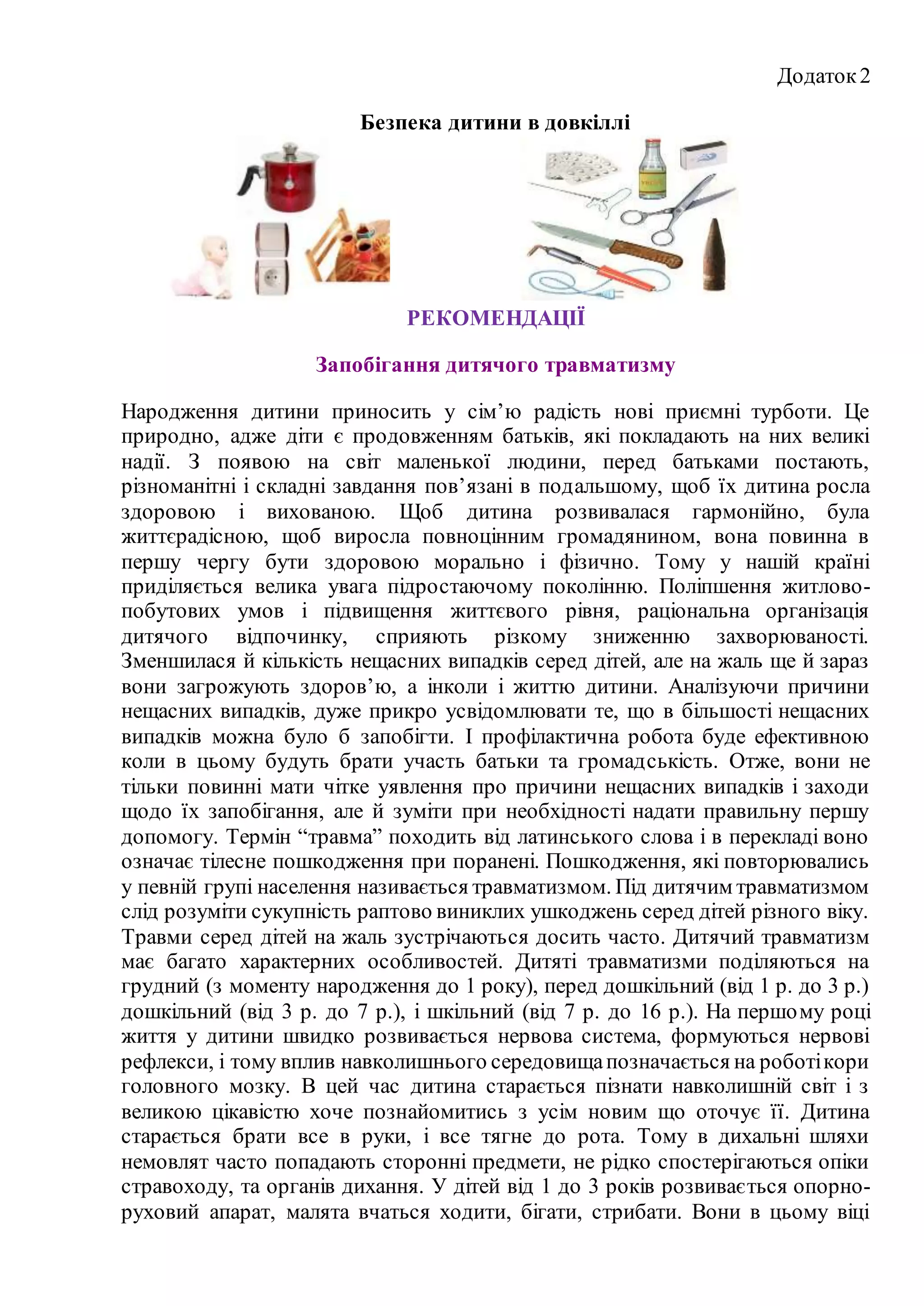 Додаток2
Безпека дитини в довкіллі
РЕКОМЕНДАЦІЇ
Запобігання дитячого травматизму
Народження дитини приносить у сім’ю радість нові приємні турботи. Це
природно, адже діти є продовженням батьків, які покладають на них великі
надії. З появою на світ маленької людини, перед батьками постають,
різноманітні і складні завдання пов’язані в подальшому, щоб їх дитина росла
здоровою і вихованою. Щоб дитина розвивалася гармонійно, була
життєрадісною, щоб виросла повноцінним громадянином, вона повинна в
першу чергу бути здоровою морально і фізично. Тому у нашій країні
приділяється велика увага підростаючому поколінню. Поліпшення житлово-
побутових умов і підвищення життєвого рівня, раціональна організація
дитячого відпочинку, сприяють різкому зниженню захворюваності.
Зменшилася й кількість нещасних випадків серед дітей, але на жаль ще й зараз
вони загрожують здоров’ю, а інколи і життю дитини. Аналізуючи причини
нещасних випадків, дуже прикро усвідомлювати те, що в більшості нещасних
випадків можна було б запобігти. І профілактична робота буде ефективною
коли в цьому будуть брати участь батьки та громадськість. Отже, вони не
тільки повинні мати чітке уявлення про причини нещасних випадків і заходи
щодо їх запобігання, але й зуміти при необхідності надати правильну першу
допомогу. Термін “травма” походить від латинського слова і в перекладі воно
означає тілесне пошкодження при поранені. Пошкодження, які повторювались
у певній групі населення називається травматизмом. Під дитячим травматизмом
слід розуміти сукупність раптово виниклих ушкоджень серед дітей різного віку.
Травми серед дітей на жаль зустрічаються досить часто. Дитячий травматизм
має багато характерних особливостей. Дитяті травматизми поділяються на
грудний (з моменту народження до 1 року), перед дошкільний (від 1 р. до 3 р.)
дошкільний (від 3 р. до 7 р.), і шкільний (від 7 р. до 16 р.). На першому році
життя у дитини швидко розвивається нервова система, формуються нервові
рефлекси, і тому вплив навколишнього середовищапозначається на роботікори
головного мозку. В цей час дитина старається пізнати навколишній світ і з
великою цікавістю хоче познайомитись з усім новим що оточує її. Дитина
старається брати все в руки, і все тягне до рота. Тому в дихальні шляхи
немовлят часто попадають сторонні предмети, не рідко спостерігаються опіки
стравоходу, та органів дихання. У дітей від 1 до 3 років розвивається опорно-
руховий апарат, малята вчаться ходити, бігати, стрибати. Вони в цьому віці
 