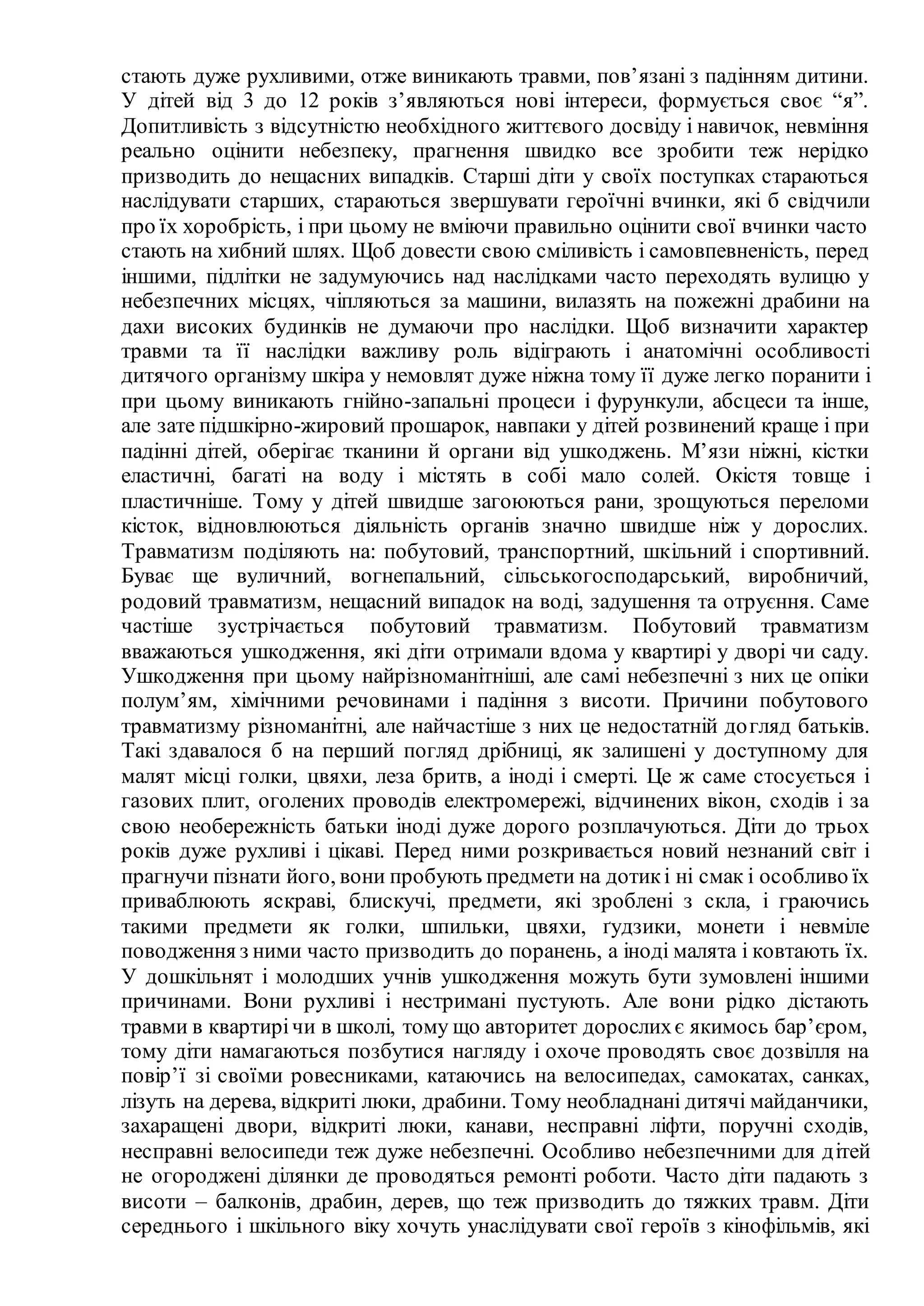 стають дуже рухливими, отже виникають травми, пов’язані з падінням дитини.
У дітей від 3 до 12 років з’являються нові інтереси, формується своє “я”.
Допитливість з відсутністю необхідного життєвого досвіду і навичок, невміння
реально оцінити небезпеку, прагнення швидко все зробити теж нерідко
призводить до нещасних випадків. Старші діти у своїх поступках стараються
наслідувати старших, стараються звершувати героїчні вчинки, які б свідчили
про їх хоробрість, і при цьому не вміючи правильно оцінити свої вчинки часто
стають на хибний шлях. Щоб довести свою сміливість і самовпевненість, перед
іншими, підлітки не задумуючись над наслідками часто переходять вулицю у
небезпечних місцях, чіпляються за машини, вилазять на пожежні драбини на
дахи високих будинків не думаючи про наслідки. Щоб визначити характер
травми та її наслідки важливу роль відіграють і анатомічні особливості
дитячого організму шкіра у немовлят дуже ніжна тому її дуже легко поранити і
при цьому виникають гнійно-запальні процеси і фурункули, абсцеси та інше,
але зате підшкірно-жировий прошарок, навпаки у дітей розвинений краще і при
падінні дітей, оберігає тканини й органи від ушкоджень. М’язи ніжні, кістки
еластичні, багаті на воду і містять в собі мало солей. Окістя товще і
пластичніше. Тому у дітей швидше загоюються рани, зрощуються переломи
кісток, відновлюються діяльність органів значно швидше ніж у дорослих.
Травматизм поділяють на: побутовий, транспортний, шкільний і спортивний.
Буває ще вуличний, вогнепальний, сільськогосподарський, виробничий,
родовий травматизм, нещасний випадок на воді, задушення та отруєння. Саме
частіше зустрічається побутовий травматизм. Побутовий травматизм
вважаються ушкодження, які діти отримали вдома у квартирі у дворі чи саду.
Ушкодження при цьому найрізноманітніші, але самі небезпечні з них це опіки
полум’ям, хімічними речовинами і падіння з висоти. Причини побутового
травматизму різноманітні, але найчастіше з них це недостатній догляд батьків.
Такі здавалося б на перший погляд дрібниці, як залишені у доступному для
малят місці голки, цвяхи, леза бритв, а іноді і смерті. Це ж саме стосується і
газових плит, оголених проводів електромережі, відчинених вікон, сходів і за
свою необережність батьки іноді дуже дорого розплачуються. Діти до трьох
років дуже рухливі і цікаві. Перед ними розкривається новий незнаний світ і
прагнучи пізнати його, вони пробують предмети на дотикі ні смак і особливо їх
приваблюють яскраві, блискучі, предмети, які зроблені з скла, і граючись
такими предмети як голки, шпильки, цвяхи, ґудзики, монети і невміле
поводження з ними часто призводить до поранень, а іноді малята і ковтають їх.
У дошкільнят і молодших учнів ушкодження можуть бути зумовлені іншими
причинами. Вони рухливі і нестримані пустують. Але вони рідко дістають
травми в квартирічи в школі, тому що авторитет дорослихє якимось бар’єром,
тому діти намагаються позбутися нагляду і охоче проводять своє дозвілля на
повір’ї зі своїми ровесниками, катаючись на велосипедах, самокатах, санках,
лізуть на дерева, відкриті люки, драбини. Тому необладнані дитячі майданчики,
захаращені двори, відкриті люки, канави, несправні ліфти, поручні сходів,
несправні велосипеди теж дуже небезпечні. Особливо небезпечними для дітей
не огороджені ділянки де проводяться ремонті роботи. Часто діти падають з
висоти – балконів, драбин, дерев, що теж призводить до тяжких травм. Діти
середнього і шкільного віку хочуть унаслідувати свої героїв з кінофільмів, які
 