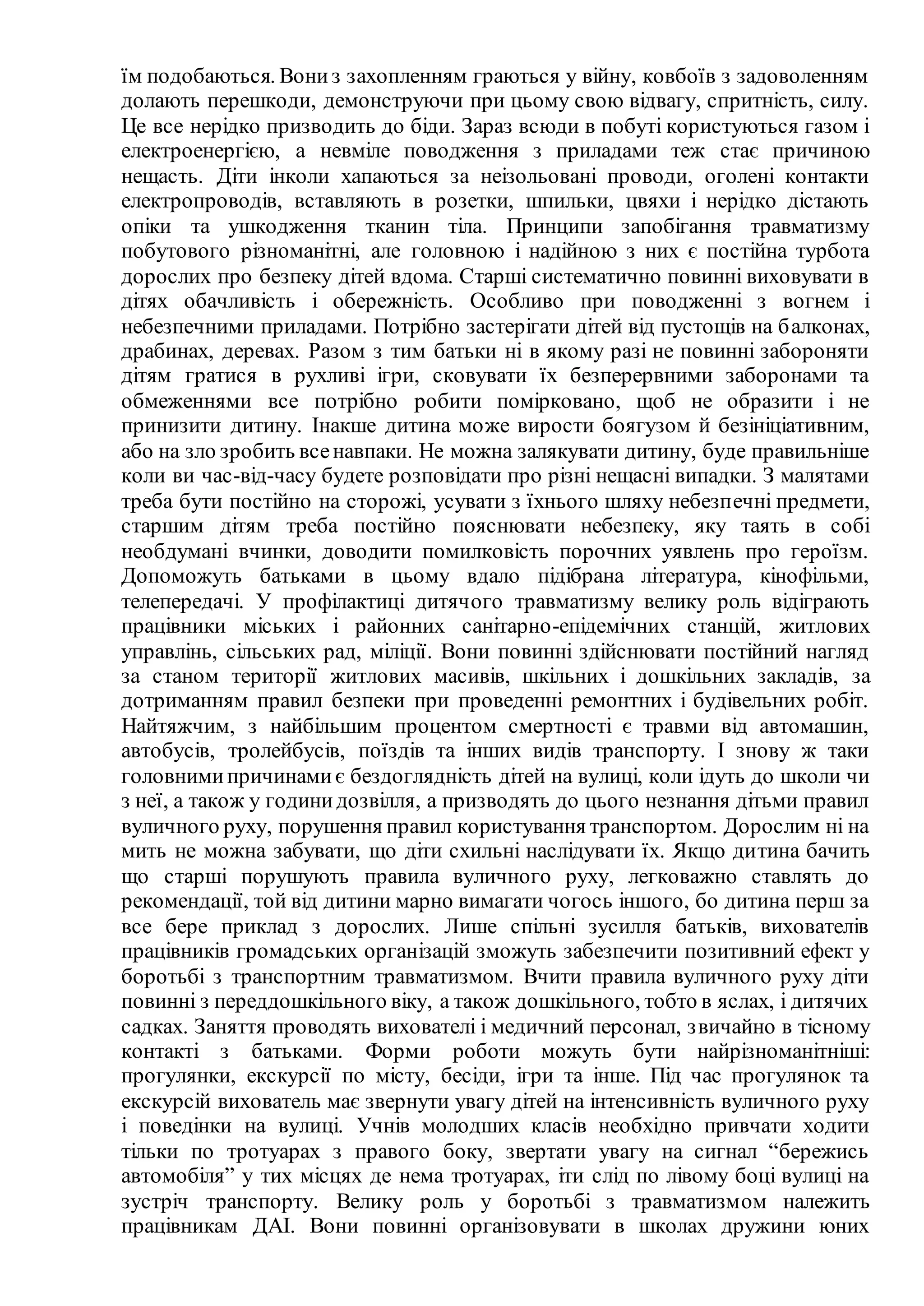 їм подобаються. Вониз захопленням граються у війну, ковбоїв з задоволенням
долають перешкоди, демонструючи при цьому свою відвагу, спритність, силу.
Це все нерідко призводить до біди. Зараз всюди в побуті користуються газом і
електроенергією, а невміле поводження з приладами теж стає причиною
нещасть. Діти інколи хапаються за неізольовані проводи, оголені контакти
електропроводів, вставляють в розетки, шпильки, цвяхи і нерідко дістають
опіки та ушкодження тканин тіла. Принципи запобігання травматизму
побутового різноманітні, але головною і надійною з них є постійна турбота
дорослих про безпеку дітей вдома. Старші систематично повинні виховувати в
дітях обачливість і обережність. Особливо при поводженні з вогнем і
небезпечними приладами. Потрібно застерігати дітей від пустощів на балконах,
драбинах, деревах. Разом з тим батьки ні в якому разі не повинні забороняти
дітям гратися в рухливі ігри, сковувати їх безперервними заборонами та
обмеженнями все потрібно робити помірковано, щоб не образити і не
принизити дитину. Інакше дитина може вирости боягузом й безініціативним,
або на зло зробить всенавпаки. Не можна залякувати дитину, буде правильніше
коли ви час-від-часу будете розповідати про різні нещасні випадки. З малятами
треба бути постійно на сторожі, усувати з їхнього шляху небезпечні предмети,
старшим дітям треба постійно пояснювати небезпеку, яку таять в собі
необдумані вчинки, доводити помилковість порочних уявлень про героїзм.
Допоможуть батьками в цьому вдало підібрана література, кінофільми,
телепередачі. У профілактиці дитячого травматизму велику роль відіграють
працівники міських і районних санітарно-епідемічних станцій, житлових
управлінь, сільських рад, міліції. Вони повинні здійснювати постійний нагляд
за станом території житлових масивів, шкільних і дошкільних закладів, за
дотриманням правил безпеки при проведенні ремонтних і будівельних робіт.
Найтяжчим, з найбільшим процентом смертності є травми від автомашин,
автобусів, тролейбусів, поїздів та інших видів транспорту. І знову ж таки
головнимипричинамиє бездоглядність дітей на вулиці, коли ідуть до школи чи
з неї, а також у годинидозвілля, а призводять до цього незнання дітьми правил
вуличного руху, порушення правил користування транспортом. Дорослим ні на
мить не можна забувати, що діти схильні наслідувати їх. Якщо дитина бачить
що старші порушують правила вуличного руху, легковажно ставлять до
рекомендації, той від дитини марно вимагати чогось іншого, бо дитина перш за
все бере приклад з дорослих. Лише спільні зусилля батьків, вихователів
працівників громадських організацій зможуть забезпечити позитивний ефект у
боротьбі з транспортним травматизмом. Вчити правила вуличного руху діти
повинні з переддошкільного віку, а також дошкільного, тобто в яслах, і дитячих
садках. Заняття проводять вихователі і медичний персонал, звичайно в тісному
контакті з батьками. Форми роботи можуть бути найрізноманітніші:
прогулянки, екскурсії по місту, бесіди, ігри та інше. Під час прогулянок та
екскурсій вихователь має звернути увагу дітей на інтенсивність вуличного руху
і поведінки на вулиці. Учнів молодших класів необхідно привчати ходити
тільки по тротуарах з правого боку, звертати увагу на сигнал “бережись
автомобіля” у тих місцях де нема тротуарах, іти слід по лівому боці вулиці на
зустріч транспорту. Велику роль у боротьбі з травматизмом належить
працівникам ДАІ. Вони повинні організовувати в школах дружини юних
 