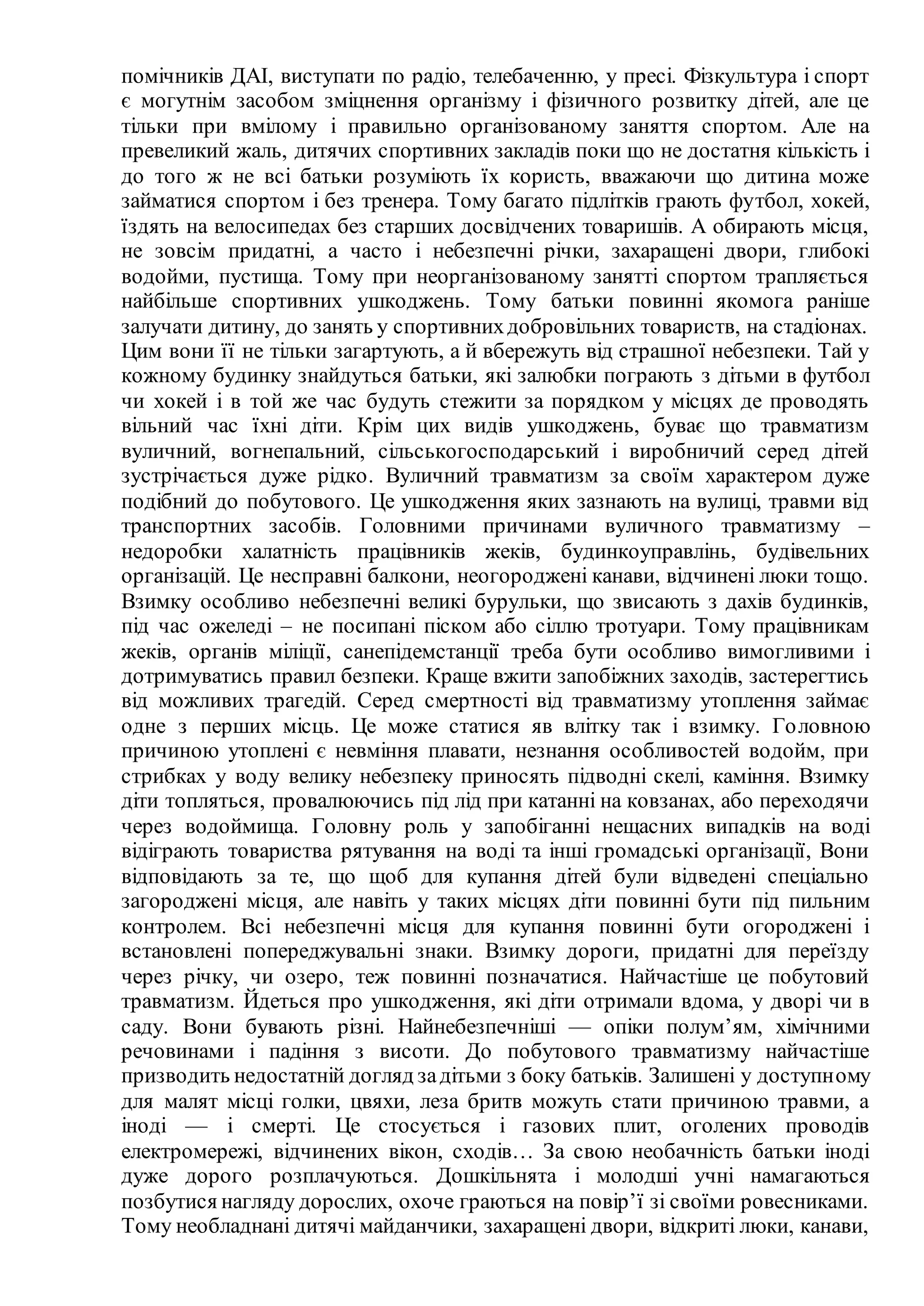 помічників ДАІ, виступати по радіо, телебаченню, у пресі. Фізкультура і спорт
є могутнім засобом зміцнення організму і фізичного розвитку дітей, але це
тільки при вмілому і правильно організованому заняття спортом. Але на
превеликий жаль, дитячих спортивних закладів поки що не достатня кількість і
до того ж не всі батьки розуміють їх користь, вважаючи що дитина може
займатися спортом і без тренера. Тому багато підлітків грають футбол, хокей,
їздять на велосипедах без старших досвідчених товаришів. А обирають місця,
не зовсім придатні, а часто і небезпечні річки, захаращені двори, глибокі
водойми, пустища. Тому при неорганізованому занятті спортом трапляється
найбільше спортивних ушкоджень. Тому батьки повинні якомога раніше
залучати дитину, до занять у спортивнихдобровільних товариств, на стадіонах.
Цим вони її не тільки загартують, а й вбережуть від страшної небезпеки. Тай у
кожному будинку знайдуться батьки, які залюбки пограють з дітьми в футбол
чи хокей і в той же час будуть стежити за порядком у місцях де проводять
вільний час їхні діти. Крім цих видів ушкоджень, буває що травматизм
вуличний, вогнепальний, сільськогосподарський і виробничий серед дітей
зустрічається дуже рідко. Вуличний травматизм за своїм характером дуже
подібний до побутового. Це ушкодження яких зазнають на вулиці, травми від
транспортних засобів. Головними причинами вуличного травматизму –
недоробки халатність працівників жеків, будинкоуправлінь, будівельних
організацій. Це несправні балкони, неогороджені канави, відчинені люки тощо.
Взимку особливо небезпечні великі бурульки, що звисають з дахів будинків,
під час ожеледі – не посипані піском або сіллю тротуари. Тому працівникам
жеків, органів міліції, санепідемстанції треба бути особливо вимогливими і
дотримуватись правил безпеки. Краще вжити запобіжних заходів, застерегтись
від можливих трагедій. Серед смертності від травматизму утоплення займає
одне з перших місць. Це може статися яв влітку так і взимку. Головною
причиною утоплені є невміння плавати, незнання особливостей водойм, при
стрибках у воду велику небезпеку приносять підводні скелі, каміння. Взимку
діти топляться, провалюючись під лід при катанні на ковзанах, або переходячи
через водоймища. Головну роль у запобіганні нещасних випадків на воді
відіграють товариства рятування на воді та інші громадські організації, Вони
відповідають за те, що щоб для купання дітей були відведені спеціально
загороджені місця, але навіть у таких місцях діти повинні бути під пильним
контролем. Всі небезпечні місця для купання повинні бути огороджені і
встановлені попереджувальні знаки. Взимку дороги, придатні для переїзду
через річку, чи озеро, теж повинні позначатися. Найчастіше це побутовий
травматизм. Йдеться про ушкодження, які діти отримали вдома, у дворі чи в
саду. Вони бувають різні. Найнебезпечніші — опіки полум’ям, хімічними
речовинами і падіння з висоти. До побутового травматизму найчастіше
призводить недостатній догляд задітьми з боку батьків. Залишені у доступному
для малят місці голки, цвяхи, леза бритв можуть стати причиною травми, а
іноді — і смерті. Це стосується і газових плит, оголених проводів
електромережі, відчинених вікон, сходів… За свою необачність батьки іноді
дуже дорого розплачуються. Дошкільнята і молодші учні намагаються
позбутися нагляду дорослих, охоче граються на повір’ї зі своїми ровесниками.
Тому необладнані дитячі майданчики, захаращені двори, відкриті люки, канави,
 