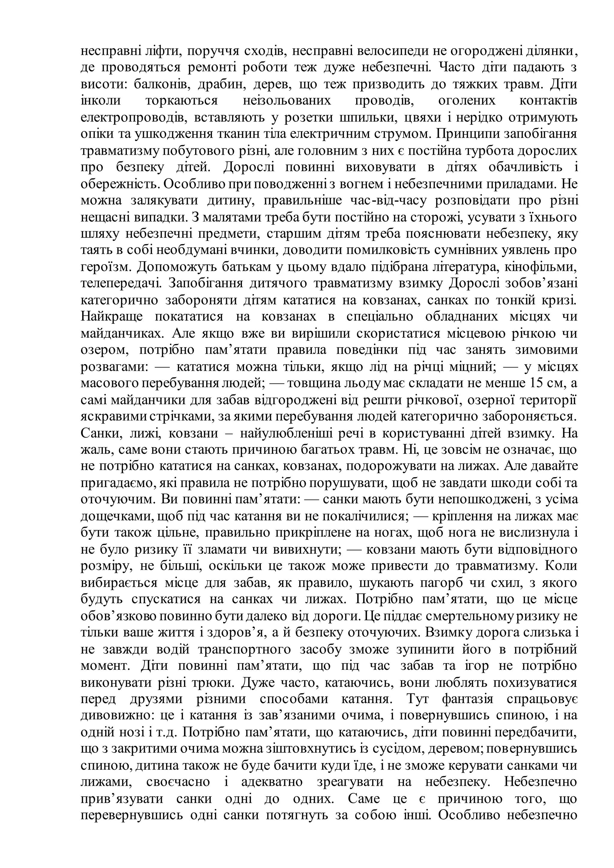 несправні ліфти, поруччя сходів, несправні велосипеди не огороджені ділянки,
де проводяться ремонті роботи теж дуже небезпечні. Часто діти падають з
висоти: балконів, драбин, дерев, що теж призводить до тяжких травм. Діти
інколи торкаються неізольованих проводів, оголених контактів
електропроводів, вставляють у розетки шпильки, цвяхи і нерідко отримують
опіки та ушкодження тканин тіла електричним струмом. Принципи запобігання
травматизму побутового різні, але головним з них є постійна турбота дорослих
про безпеку дітей. Дорослі повинні виховувати в дітях обачливість і
обережність. Особливо приповодженніз вогнем і небезпечними приладами. Не
можна залякувати дитину, правильніше час-від-часу розповідати про різні
нещасні випадки. З малятами треба бути постійно на сторожі, усувати з їхнього
шляху небезпечні предмети, старшим дітям треба пояснювати небезпеку, яку
таять в собі необдумані вчинки, доводити помилковість сумнівних уявлень про
героїзм. Допоможуть батькам у цьому вдало підібрана література, кінофільми,
телепередачі. Запобігання дитячого травматизму взимку Дорослі зобов’язані
категорично забороняти дітям кататися на ковзанах, санках по тонкій кризі.
Найкраще покататися на ковзанах в спецiально обладнаних мiсцях чи
майданчиках. Але якщо вже ви вирішили скористатися місцевою річкою чи
озером, потрібно пам’ятати правила поведінки під час занять зимовими
розвагами: — кататися можна тільки, якщо лід на річці міцний; — у місцях
масового перебування людей; — товщина льодумає складати не менше 15 см, а
самі майданчики для забав відгороджені від решти річкової, озерної території
яскравимистрічками, за якими перебування людей категорично забороняється.
Санки, лижі, ковзани – найулюбленіші речі в користуванні дітей взимку. На
жаль, саме вони стають причиною багатьох травм. Ні, це зовсім не означає, що
не потрібно кататися на санках, ковзанах, подорожувати на лижах. Але давайте
пригадаємо, які правила не потрібно порушувати, щоб не завдати шкоди собі та
оточуючим. Ви повинні пам’ятати: — санки мають бути непошкоджені, з усіма
дощечками, щоб під час катання ви не покалічилися; — кріплення на лижах має
бути також цільне, правильно прикріплене на ногах, щоб нога не вислизнула і
не було ризику її зламати чи вивихнути; — ковзани мають бути відповідного
розміру, не більші, оскільки це також може привести до травматизму. Коли
вибирається місце для забав, як правило, шукають пагорб чи схил, з якого
будуть спускатися на санках чи лижах. Потрібно пам’ятати, що це місце
обов’язково повинно бутидалеко від дороги. Це піддає смертельномуризику не
тільки ваше життя і здоров’я, а й безпеку оточуючих. Взимку дорога слизька і
не завжди водій транспортного засобу зможе зупинити його в потрібний
момент. Діти повинні пам’ятати, що під час забав та ігор не потрібно
виконувати різні трюки. Дуже часто, катаючись, вони люблять похизуватися
перед друзями різними способами катання. Тут фантазія спрацьовує
дивовижно: це і катання із зав’язаними очима, і повернувшись спиною, і на
одній нозі і т.д. Потрібно пам’ятати, що катаючись, діти повинні передбачити,
що з закритими очима можна зіштовхнутись із сусідом, деревом;повернувшись
спиною, дитина також не буде бачити куди їде, і не зможе керувати санками чи
лижами, своєчасно і адекватно зреагувати на небезпеку. Небезпечно
прив’язувати санки одні до одних. Саме це є причиною того, що
перевернувшись одні санки потягнуть за собою інші. Особливо небезпечно
 