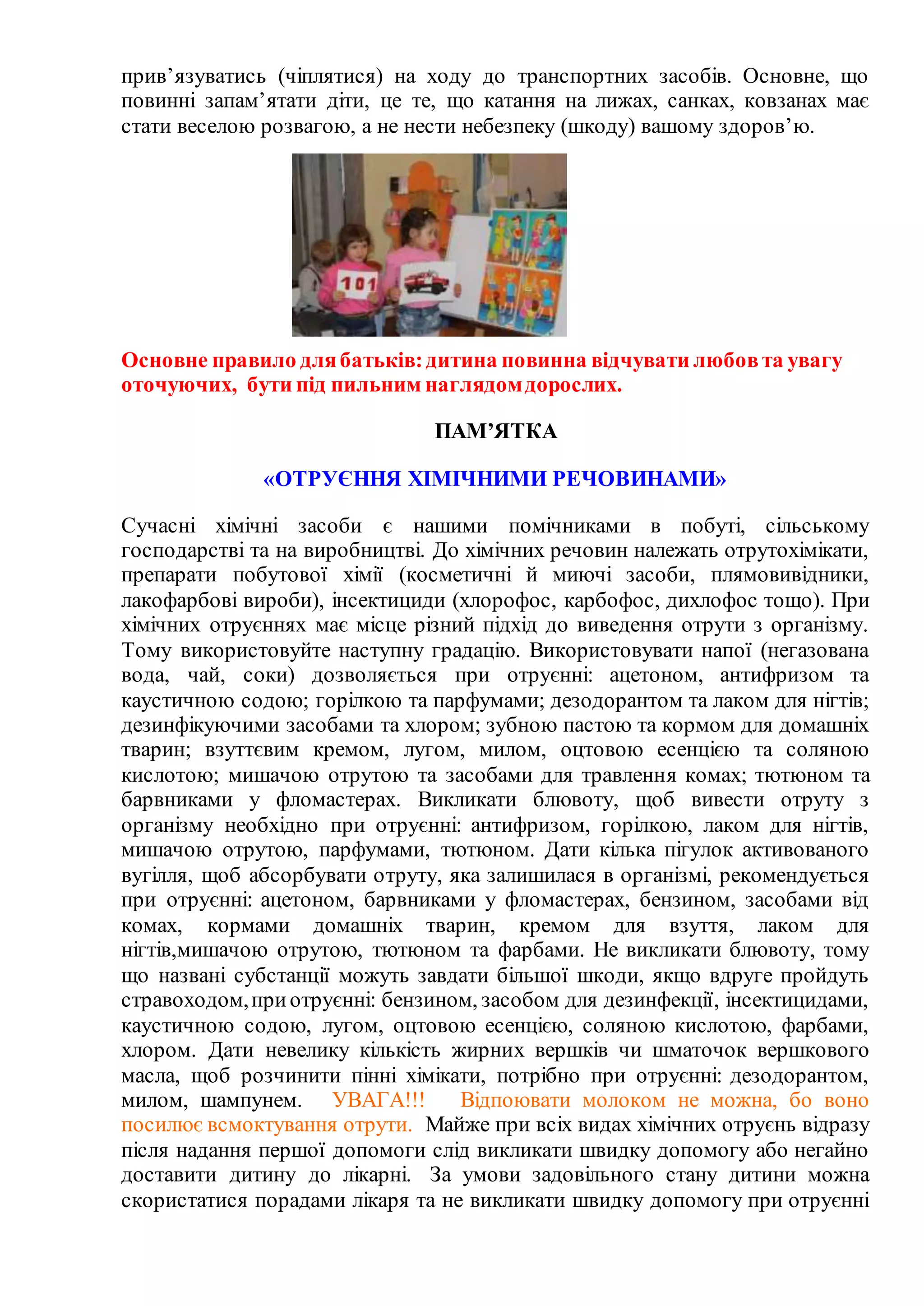 прив’язуватись (чіплятися) на ходу до транспортних засобів. Основне, що
повинні запам’ятати діти, це те, що катання на лижах, санках, ковзанах має
стати веселою розвагою, а не нести небезпеку (шкоду) вашому здоров’ю.
Основне правило длябатьків:дитина повинна відчувати любовта увагу
оточуючих, бути під пильним наглядомдорослих.
ПАМ’ЯТКА
«ОТРУЄННЯ ХІМІЧНИМИ РЕЧОВИНАМИ»
Сучасні хімічні засоби є нашими помічниками в побуті, сільському
господарстві та на виробництві. До хімічних речовин належать отрутохімікати,
препарати побутової хімії (косметичні й миючі засоби, плямовивідники,
лакофарбові вироби), інсектициди (хлорофос, карбофос, дихлофос тощо). При
хімічних отруєннях має місце різний підхід до виведення отрути з організму.
Тому використовуйте наступну градацію. Використовувати напої (негазована
вода, чай, соки) дозволяється при отруєнні: ацетоном, антифризом та
каустичною содою; горілкою та парфумами; дезодорантом та лаком для нігтів;
дезинфікуючими засобами та хлором; зубною пастою та кормом для домашніх
тварин; взуттєвим кремом, лугом, милом, оцтовою есенцією та соляною
кислотою; мишачою отрутою та засобами для травлення комах; тютюном та
барвниками у фломастерах. Викликати блювоту, щоб вивести отруту з
організму необхідно при отруєнні: антифризом, горілкою, лаком для нігтів,
мишачою отрутою, парфумами, тютюном. Дати кілька пігулок активованого
вугілля, щоб абсорбувати отруту, яка залишилася в організмі, рекомендується
при отруєнні: ацетоном, барвниками у фломастерах, бензином, засобами від
комах, кормами домашніх тварин, кремом для взуття, лаком для
нігтів,мишачою отрутою, тютюном та фарбами. Не викликати блювоту, тому
що названі субстанції можуть завдати більшої шкоди, якщо вдруге пройдуть
стравоходом,приотруєнні: бензином, засобом для дезинфекції, інсектицидами,
каустичною содою, лугом, оцтовою есенцією, соляною кислотою, фарбами,
хлором. Дати невелику кількість жирних вершків чи шматочок вершкового
масла, щоб розчинити пінні хімікати, потрібно при отруєнні: дезодорантом,
милом, шампунем. УВАГА!!! Відпоювати молоком не можна, бо воно
посилює всмоктування отрути. Майже при всіх видах хімічних отруєнь відразу
після надання першої допомоги слід викликати швидку допомогу або негайно
доставити дитину до лікарні. За умови задовільного стану дитини можна
скористатися порадами лікаря та не викликати швидку допомогу при отруєнні
 