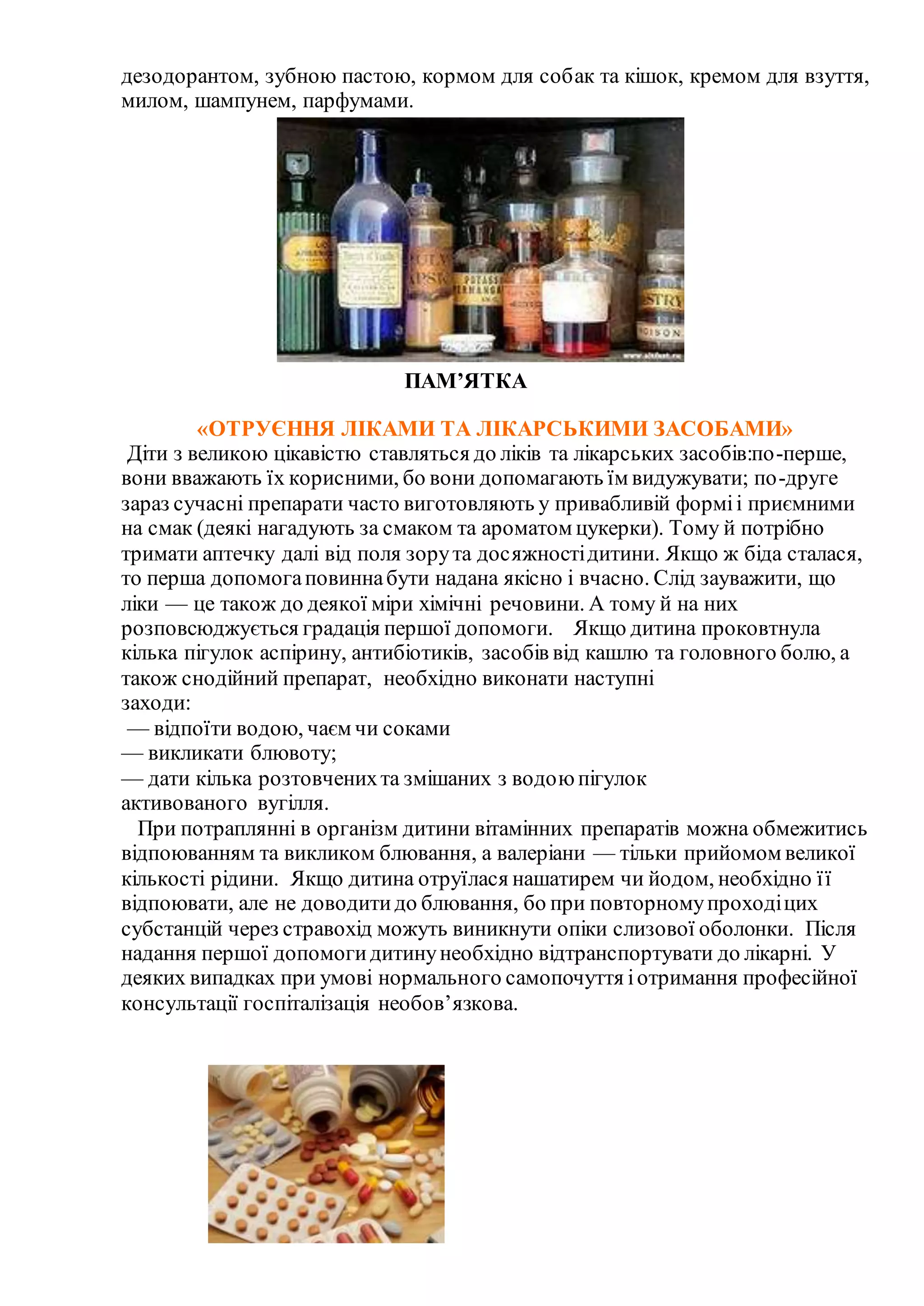 дезодорантом, зубною пастою, кормом для собак та кішок, кремом для взуття,
милом, шампунем, парфумами.
ПАМ’ЯТКА
«ОТРУЄННЯ ЛІКАМИ ТА ЛІКАРСЬКИМИ ЗАСОБАМИ»
Діти з великою цікавістю ставляться до ліків та лікарських засобів:по-перше,
вони вважають їх корисними, бо вони допомагають їм видужувати; по-друге
зараз сучасні препарати часто виготовляють у привабливій форміі приємними
на смак (деякі нагадують за смаком та ароматом цукерки). Тому й потрібно
тримати аптечку далі від поля зорута досяжностідитини. Якщо ж біда сталася,
то перша допомогаповиннабути надана якісно і вчасно. Слід зауважити, що
ліки — це також до деякої міри хімічні речовини. А тому й на них
розповсюджується градація першої допомоги. Якщо дитина проковтнула
кілька пігулок аспірину, антибіотиків, засобів від кашлю та головного болю, а
також снодійний препарат, необхідно виконати наступні
заходи:
— відпоїти водою, чаєм чи соками
— викликати блювоту;
— дати кілька розтовченихта змішаних з водоюпігулок
активованого вугілля.
При потраплянні в організм дитини вітамінних препаратів можна обмежитись
відпоюванням та викликом блювання, а валеріани — тільки прийомом великої
кількості рідини. Якщо дитина отруїлася нашатирем чи йодом, необхідно її
відпоювати, але не доводитидо блювання, бо при повторномупроходіцих
субстанцій через стравохід можуть виникнути опіки слизової оболонки. Після
надання першої допомогидитинунеобхідно відтранспортувати до лікарні. У
деяких випадках при умові нормального самопочуття іотримання професійної
консультації госпіталізація необов’язкова.
 