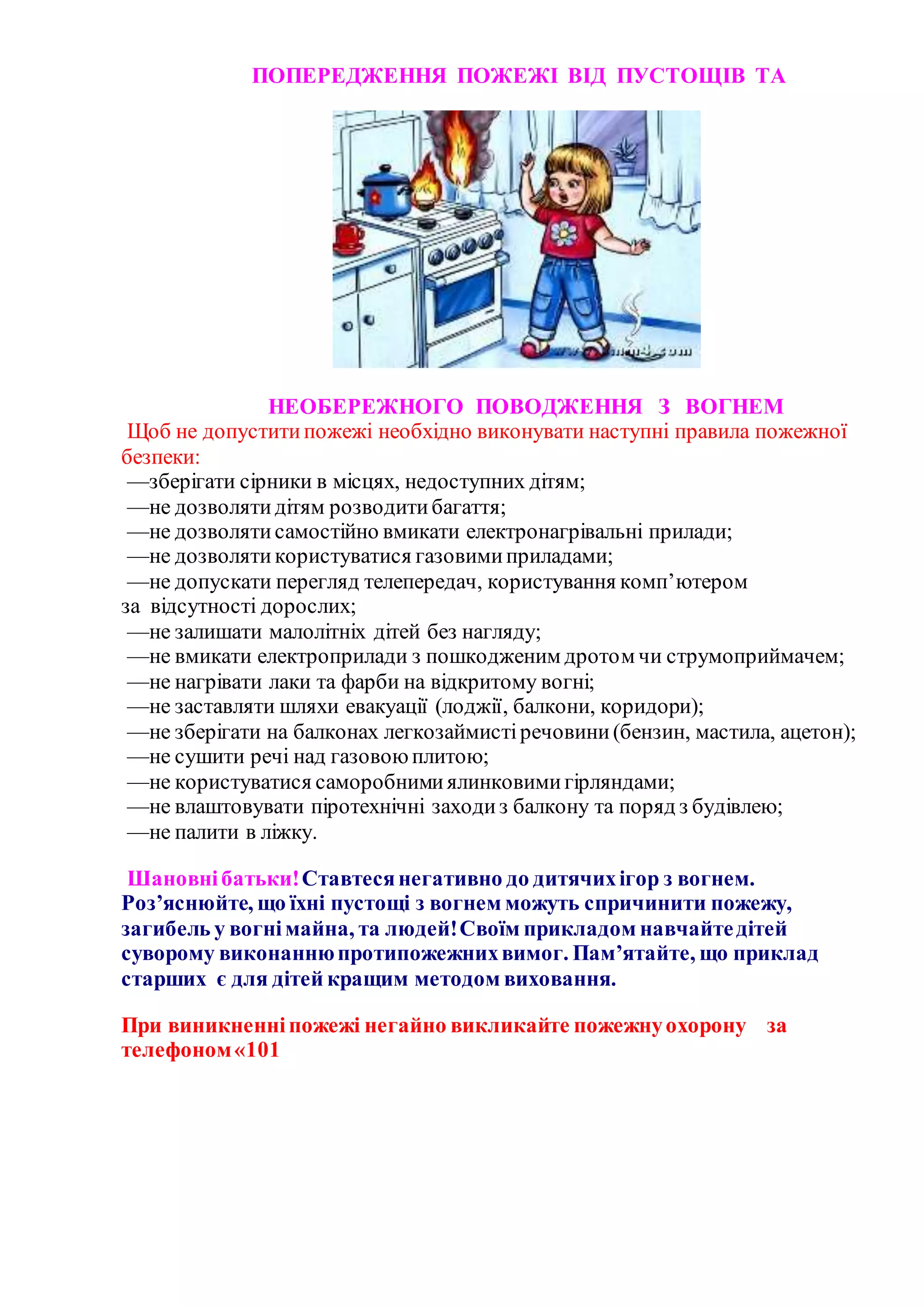 ПОПЕРЕДЖЕННЯ ПОЖЕЖІ ВІД ПУСТОЩІВ ТА
НЕОБЕРЕЖНОГО ПОВОДЖЕННЯ З ВОГНЕМ
Щоб не допуститипожежі необхідно виконувати наступні правила пожежної
безпеки:
—зберігати сірники в місцях, недоступних дітям;
—не дозволятидітям розводитибагаття;
—не дозволятисамостійно вмикати електронагрівальні прилади;
—не дозволятикористуватися газовимиприладами;
—не допускати перегляд телепередач, користування комп’ютером
за відсутності дорослих;
—не залишати малолітніх дітей без нагляду;
—не вмикати електроприлади з пошкодженим дротом чи струмоприймачем;
—не нагрівати лаки та фарби на відкритому вогні;
—не заставляти шляхи евакуації (лоджії, балкони, коридори);
—не зберігати на балконах легкозаймистіречовини(бензин, мастила, ацетон);
—не сушити речі над газовоюплитою;
—не користуватися саморобнимиялинковимигірляндами;
—не влаштовувати піротехнічні заходиз балкону та поряд з будівлею;
—не палити в ліжку.
Шановнібатьки!Ставтесянегативно до дитячихігор з вогнем.
Роз’яснюйте, що їхні пустощі з вогнем можуть спричинити пожежу,
загибель у вогнімайна, та людей!Своїм прикладом навчайтедітей
суворому виконаннюпротипожежнихвимог. Пам’ятайте, що приклад
старших є для дітей кращим методом виховання.
При виникненніпожежі негайно викликайте пожежнуохорону за
телефоном«101
 