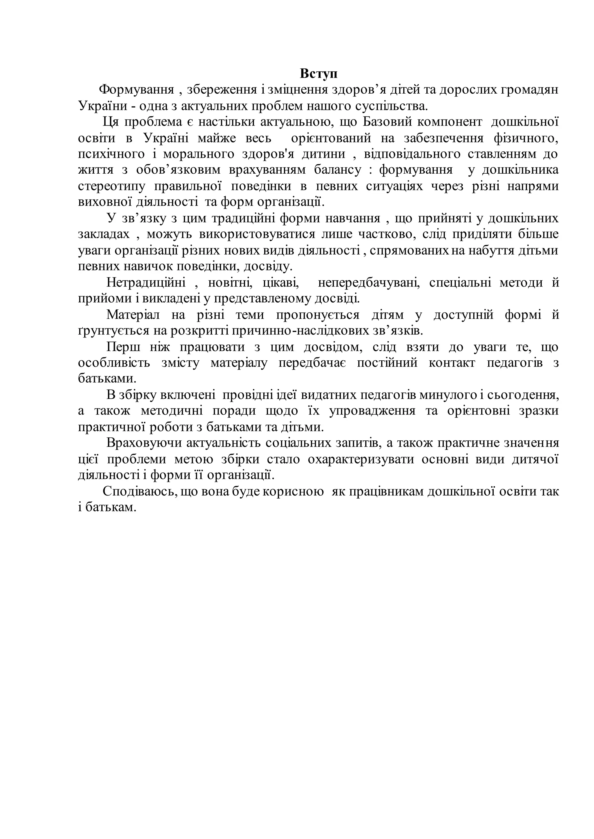 Вступ
Формування , збереження і зміцнення здоров’я дітей та дорослих громадян
України - одна з актуальних проблем нашого суспільства.
Ця проблема є настільки актуальною, що Базовий компонент дошкільної
освіти в Україні майже весь орієнтований на забезпечення фізичного,
психічного і морального здоров'я дитини , відповідального ставленням до
життя з обов’язковим врахуванням балансу : формування у дошкільника
стереотипу правильної поведінки в певних ситуаціях через різні напрями
виховної діяльності та форм організації.
У зв’язку з цим традиційні форми навчання , що прийняті у дошкільних
закладах , можуть використовуватися лише частково, слід приділяти більше
уваги організації різних нових видів діяльності , спрямованихна набуття дітьми
певних навичок поведінки, досвіду.
Нетрадиційні , новітні, цікаві, непередбачувані, спеціальні методи й
прийоми і викладені у представленому досвіді.
Матеріал на різні теми пропонується дітям у доступній формі й
ґрунтується на розкритті причинно-наслідкових зв’язків.
Перш ніж працювати з цим досвідом, слід взяти до уваги те, що
особливість змісту матеріалу передбачає постійний контакт педагогів з
батьками.
В збірку включені провідні ідеї видатних педагогів минулого і сьогодення,
а також методичні поради щодо їх упровадження та орієнтовні зразки
практичної роботи з батьками та дітьми.
Враховуючи актуальність соціальних запитів, а також практичне значення
цієї проблеми метою збірки стало охарактеризувати основні види дитячої
діяльності і форми її організації.
Сподіваюсь, що вона буде корисною як працівникам дошкільної освіти так
і батькам.
 