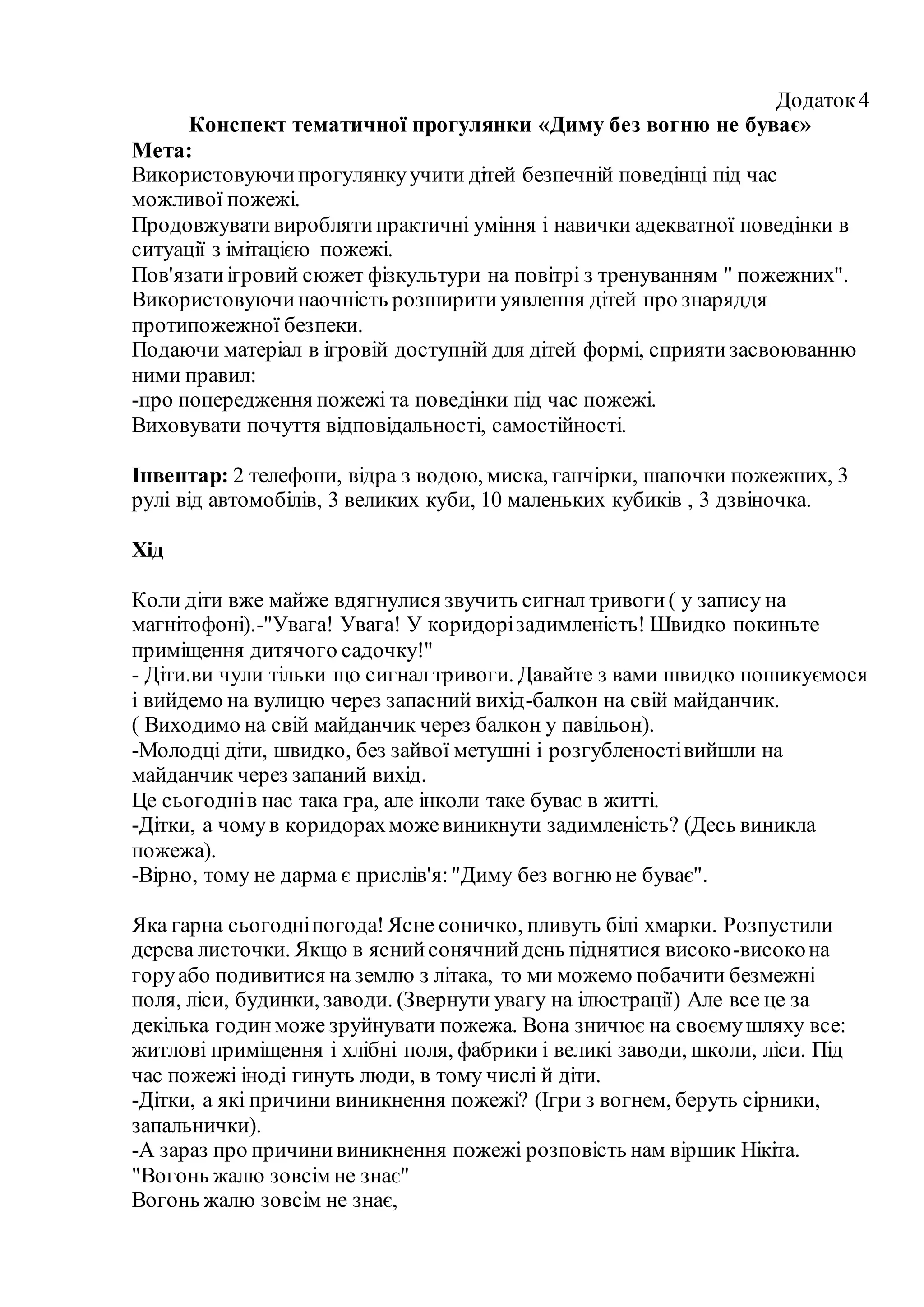 Додаток4
Конспект тематичної прогулянки «Диму без вогню не буває»
Мета:
Використовуючипрогулянкуучити дітей безпечній поведінці під час
можливої пожежі.
Продовжувативироблятипрактичні уміння і навички адекватної поведінки в
ситуації з імітацією пожежі.
Пов'язатиігровий сюжет фізкультури на повітрі з тренуванням " пожежних".
Використовуючинаочність розширитиуявлення дітей про знаряддя
протипожежної безпеки.
Подаючи матеріал в ігровій доступній для дітей формі, сприятизасвоюванню
ними правил:
-про попередження пожежі та поведінки під час пожежі.
Виховувати почуття відповідальності, самостійності.
Інвентар: 2 телефони, відра з водою, миска, ганчірки, шапочки пожежних, 3
рулі від автомобілів, 3 великих куби, 10 маленьких кубиків , 3 дзвіночка.
Хід
Коли діти вже майже вдягнулися звучить сигнал тривоги( у запису на
магнітофоні).-"Увага! Увага! У коридорізадимленість! Швидко покиньте
приміщення дитячого садочку!"
- Діти.ви чули тільки що сигнал тривоги. Давайте з вами швидко пошикуємося
і вийдемо на вулицю через запасний вихід-балкон на свій майданчик.
( Виходимо на свій майданчик через балкон у павільон).
-Молодці діти, швидко, без зайвої метушні і розгубленостівийшли на
майданчик через запаний вихід.
Це сьогоднів нас така гра, але інколи таке буває в житті.
-Дітки, а чомув коридорахможевиникнути задимленість? (Десь виникла
пожежа).
-Вірно, тому не дарма є прислів'я:"Диму без вогнюне буває".
Яка гарна сьогодніпогода!Ясне соничко, пливуть білі хмарки. Розпустили
дерева листочки. Якщо в яснийсонячнийдень піднятися високо-високона
горуабо подивитися на землю з літака, то ми можемо побачити безмежні
поля, ліси, будинки, заводи. (Звернути увагу на ілюстрації) Але все це за
декілька годинможе зруйнувати пожежа. Вона зничює на своємушляху все:
житлові приміщення і хлібні поля, фабрики і великі заводи, школи, ліси. Під
час пожежі іноді гинуть люди, в тому числі й діти.
-Дітки, а які причини виникнення пожежі? (Ігри з вогнем, беруть сірники,
запальнички).
-А зараз про причинивиникнення пожежі розповість нам віршик Нікіта.
"Вогонь жалю зовсім не знає"
Вогонь жалю зовсім не знає,
 