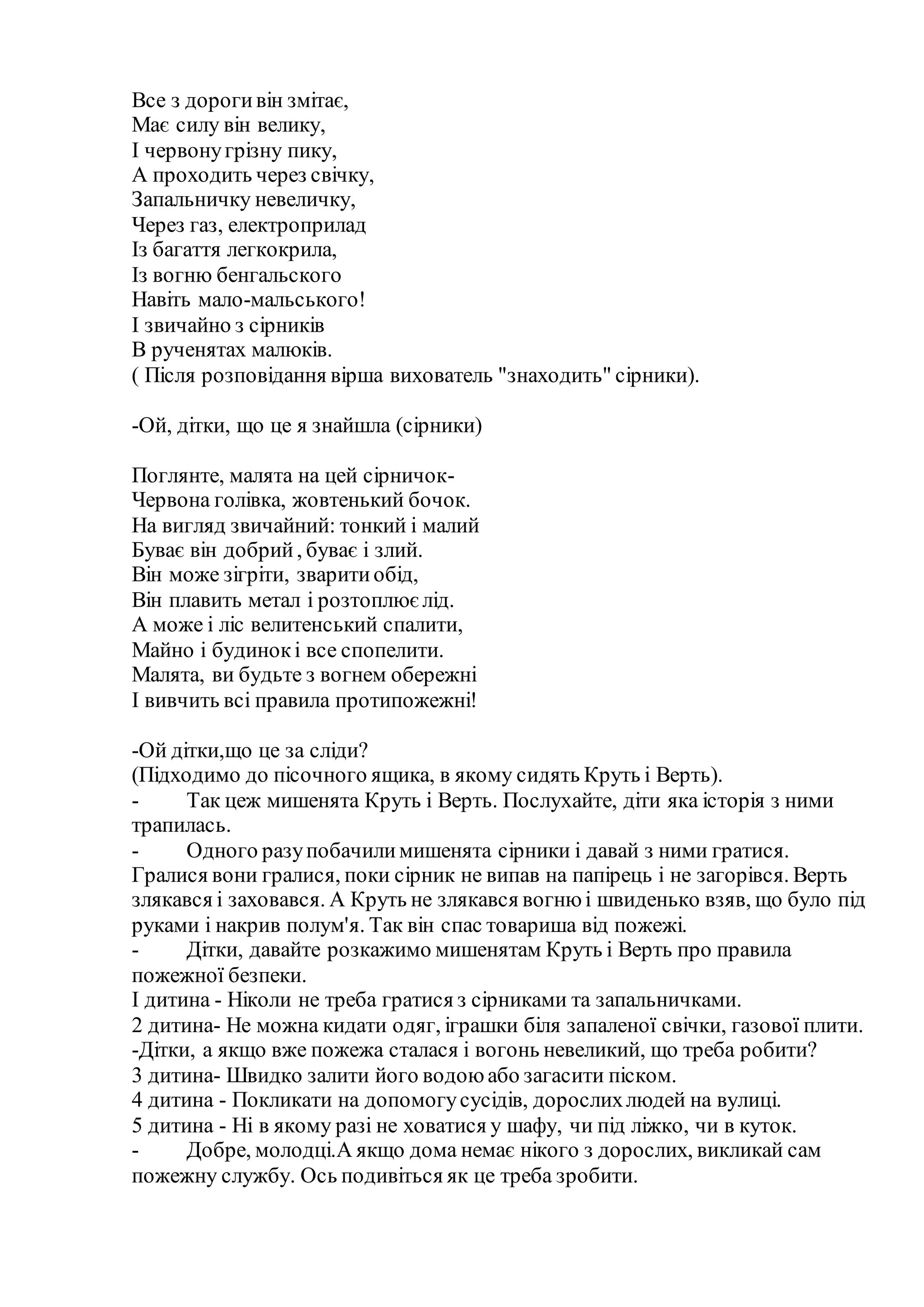 Все з дорогивін змітає,
Має силу він велику,
І червонугрізну пику,
А проходить через свічку,
Запальничку невеличку,
Через газ, електроприлад
Із багаття легкокрила,
Із вогню бенгальского
Навіть мало-мальського!
І звичайно з сірників
В рученятах малюків.
( Після розповідання вірша вихователь "знаходить" сірники).
-Ой, дітки, що це я знайшла (сірники)
Поглянте, малята на цей сірничок-
Червона голівка, жовтенький бочок.
На вигляд звичайний: тонкий і малий
Буває він добрий, буває і злий.
Він може зігріти, зваритиобід,
Він плавить метал і розтоплюєлід.
А може і ліс велитенський спалити,
Майно і будинокі все спопелити.
Малята, ви будьте з вогнем обережні
І вивчить всі правила протипожежні!
-Ой дітки,що це за сліди?
(Підходимо до пісочного ящика, в якому сидять Круть і Верть).
- Так цеж мишенята Круть і Верть. Послухайте, діти яка історія з ними
трапилась.
- Одного разупобачилимишенята сірники і давай з ними гратися.
Гралися вони гралися, поки сірник не випав на папірець і не загорівся. Верть
злякався і заховався. А Круть не злякався вогнюі швиденько взяв, що було під
руками і накрив полум'я. Так він спас товариша від пожежі.
- Дітки, давайте розкажимо мишенятам Круть і Верть про правила
пожежної безпеки.
І дитина - Ніколи не треба гратися з сірниками та запальничками.
2 дитина- Не можна кидати одяг, іграшки біля запаленої свічки, газової плити.
-Дітки, а якщо вже пожежа сталася і вогонь невеликий, що треба робити?
3 дитина- Швидко залити його водоюабо загасити піском.
4 дитина - Покликати на допомогусусідів, дорослихлюдей на вулиці.
5 дитина - Ні в якому разі не ховатися у шафу, чи під ліжко, чи в куток.
- Добре, молодці.А якщо дома немає нікого з дорослих, викликай сам
пожежну службу. Ось подивіться як це треба зробити.
 
