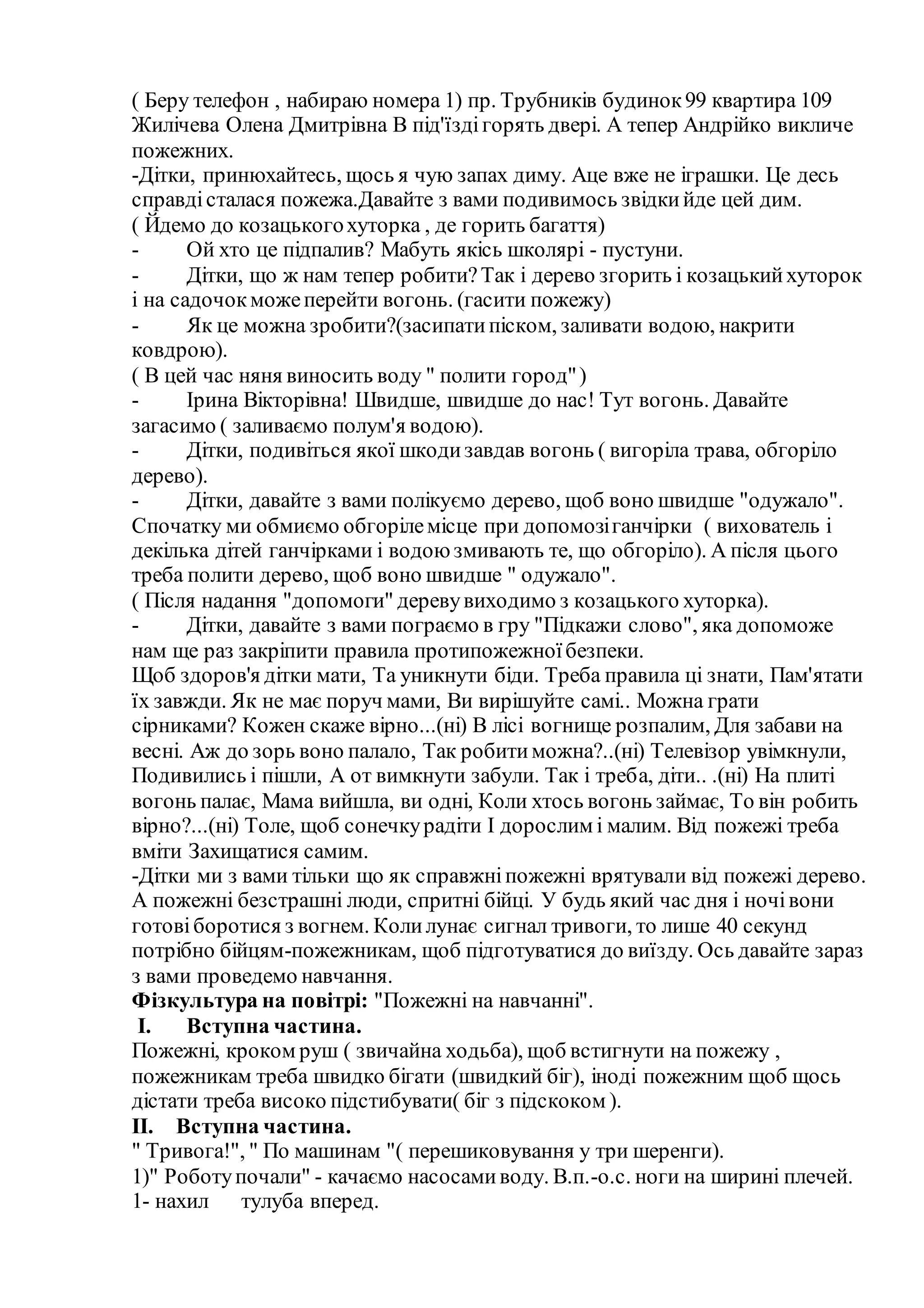 ( Беру телефон , набираю номера 1) пр. Трубників будинок99 квартира 109
Жилічева Олена Дмитрівна В під'їздігорять двері. А тепер Андрійко викличе
пожежних.
-Дітки, принюхайтесь, щось я чую запах диму. Аце вже не іграшки. Це десь
справдісталася пожежа.Давайте з вами подивимось звідкийде цей дим.
( Йдемо до козацькогохуторка , де горить багаття)
- Ой хто це підпалив? Мабуть якісь школярі - пустуни.
- Дітки, що ж нам тепер робити?Так і дерево згорить і козацькийхуторок
і на садочокможеперейти вогонь. (гасити пожежу)
- Як це можна зробити?(засипатипіском, заливати водою, накрити
ковдрою).
( В цей час няня виносить воду " полити город")
- Ірина Вікторівна! Швидше, швидше до нас! Тут вогонь. Давайте
загасимо ( заливаємо полум'я водою).
- Дітки, подивіться якої шкодизавдав вогонь ( вигоріла трава, обгоріло
дерево).
- Дітки, давайте з вами полікуємо дерево, щоб воно швидше "одужало".
Спочатку ми обмиємо обгорілемісце при допомозіганчірки ( вихователь і
декілька дітей ганчірками і водоюзмивають те, що обгоріло). А після цього
треба полити дерево, щоб воно швидше " одужало".
( Після надання "допомоги" деревувиходимо з козацького хуторка).
- Дітки, давайте з вами пограємо в гру "Підкажи слово", яка допоможе
нам ще раз закріпити правила протипожежноїбезпеки.
Щоб здоров'я дітки мати, Та уникнути біди. Треба правила ці знати, Пам'ятати
їх завжди. Як не має поруч мами, Ви вирішуйте самі.. Можна грати
сірниками? Кожен скаже вірно...(ні) В лісі вогнище розпалим, Для забави на
весні. Аж до зорь воно палало, Так робитиможна?..(ні) Телевізор увімкнули,
Подивились і пішли, А от вимкнути забули. Так і треба, діти.. .(ні) На плиті
вогонь палає, Мама вийшла, ви одні, Коли хтось вогонь займає, То він робить
вірно?...(ні) Толе, щоб сонечкурадіти І дорослим і малим. Від пожежі треба
вміти Захищатися самим.
-Дітки ми з вами тільки що як справжніпожежні врятували від пожежі дерево.
А пожежні безстрашні люди, спритні бійці. У будь який час дня і ночівони
готовіборотися з вогнем. Колилунає сигнал тривоги, то лише 40 секунд
потрібно бійцям-пожежникам, щоб підготуватися до виїзду. Ось давайте зараз
з вами проведемо навчання.
Фізкультура на повітрі: "Пожежні на навчанні".
I. Вступна частина.
Пожежні, кроком руш ( звичайна ходьба), щоб встигнути на пожежу ,
пожежникам треба швидко бігати (швидкий біг), іноді пожежним щоб щось
дістати треба високо підстибувати( біг з підскоком ).
II. Вступна частина.
" Тривога!", " По машинам "( перешиковування у три шеренги).
1)" Роботупочали" - качаємо насосамиводу. В.п.-о.с. ноги на ширині плечей.
1- нахил тулуба вперед.
 