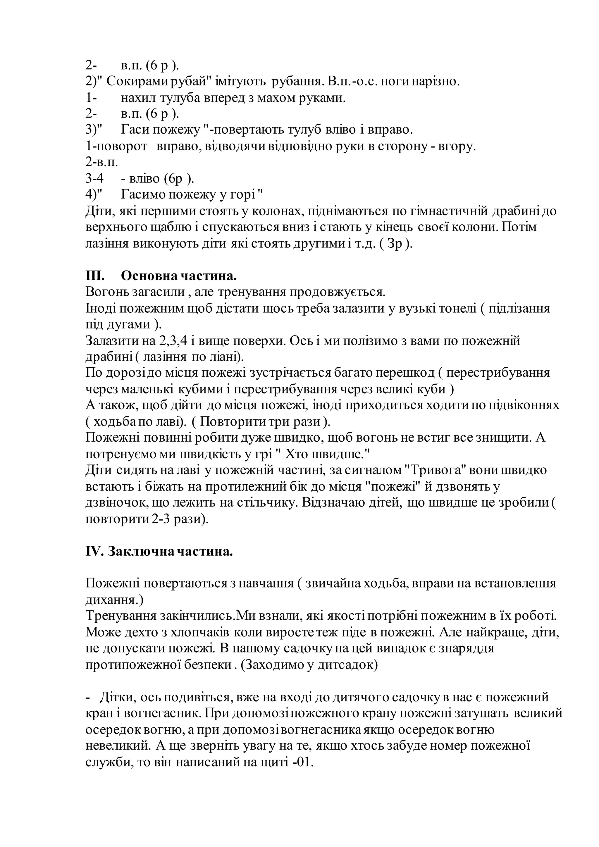 2- в.п. (6 р ).
2)" Сокирамирубай" імітують рубання. В.п.-о.с. ногинарізно.
1- нахил тулуба вперед з махом руками.
2- в.п. (6 р ).
3)" Гаси пожежу "-повертають тулуб вліво і вправо.
1-поворот вправо, відводячивідповідно руки в сторону - вгору.
2-в.п.
3-4 - вліво (6р ).
4)" Гасимо пожежу у горі"
Діти, які першими стоять у колонах, піднімаються по гімнастичній драбинідо
верхнього щаблю і спускаються вниз і стають у кінець своєї колони. Потім
лазіння виконують діти які стоять другимиі т.д. ( Зр ).
III. Основна частина.
Вогонь загасили , але тренування продовжується.
Іноді пожежним щоб дістати щось треба залазити у вузькі тонелі ( підлізання
під дугами ).
Залазити на 2,3,4 і вище поверхи. Ось і ми полізимо з вами по пожежній
драбині( лазіння по ліані).
По дорозідо місця пожежі зустрічається багато перешкод ( перестрибування
через маленькі кубими і перестрибування через великі куби )
А також, щоб дійти до місця пожежі, іноді приходиться ходитипо підвіконнях
( ходьбапо лаві). ( Повторититри рази).
Пожежні повинні робитидуже швидко, щоб вогонь не встиг все знищити. А
потренуємо ми швидкість у грі " Хто швидше."
Діти сидять на лаві у пожежній частині, за сигналом "Тривога" вонишвидко
встають і біжать на протилежний бік до місця "пожежі" й дзвонять у
дзвіночок, що лежить на стільчику. Відзначаю дітей, що швидше це зробили(
повторити2-3 рази).
IV. Заключначастина.
Пожежні повертаються з навчання ( звичайна ходьба, вправи на встановлення
дихання.)
Тренування закінчились.Ми взнали, які якостіпотрібні пожежним в їх роботі.
Може дехто з хлопчаків коли виростетеж піде в пожежні. Але найкраще, діти,
не допускати пожежі. В нашому садочкуна цей випадок є знаряддя
протипожежної безпеки. (Заходимо у дитсадок)
- Дітки, ось подивіться, вже на вході до дитячого садочкув нас є пожежний
кран і вогнегасник. При допомозіпожежного крану пожежні затушать великий
осередоквогню, а при допомозівогнегасникаякщо осередоквогню
невеликий. А ще зверніть увагу на те, якщо хтось забуде номер пожежної
служби, то він написаний на щиті -01.
 