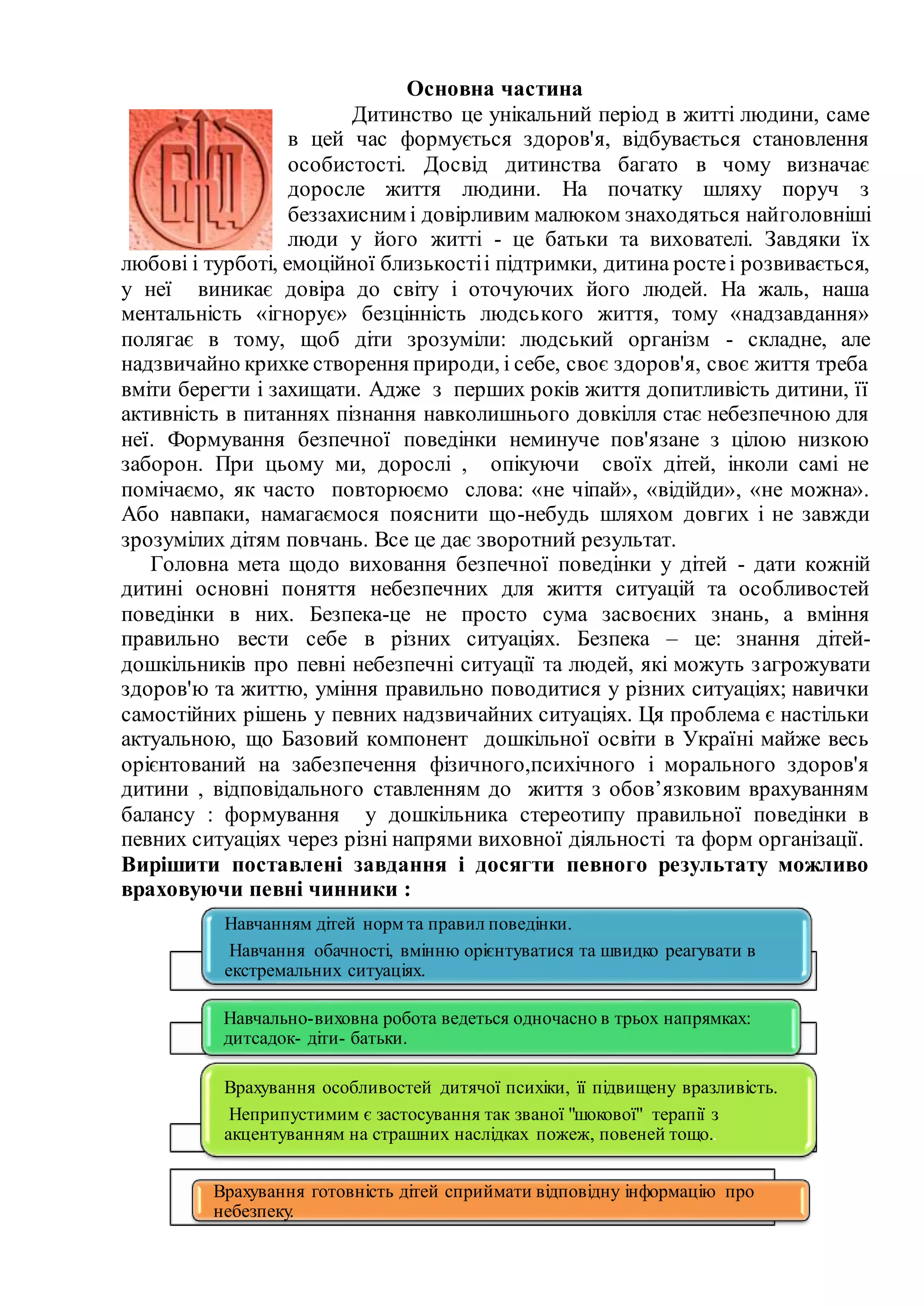 Основна частина
Дитинство це унікальний період в житті людини, саме
в цей час формується здоров'я, відбувається становлення
особистості. Досвід дитинства багато в чому визначає
доросле життя людини. На початку шляху поруч з
беззахисним і довірливим малюком знаходяться найголовніші
люди у його житті - це батьки та вихователі. Завдяки їх
любові і турботі, емоційної близькостіі підтримки, дитина ростеі розвивається,
у неї виникає довіра до світу і оточуючих його людей. На жаль, наша
ментальність «ігнорує» безцінність людського життя, тому «надзавдання»
полягає в тому, щоб діти зрозуміли: людський організм - складне, але
надзвичайно крихке створення природи, і себе, своє здоров'я, своє життя треба
вміти берегти і захищати. Адже з перших років життя допитливість дитини, її
активність в питаннях пізнання навколишнього довкілля стає небезпечною для
неї. Формування безпечної поведінки неминуче пов'язане з цілою низкою
заборон. При цьому ми, дорослі , опікуючи своїх дітей, інколи самі не
помічаємо, як часто повторюємо слова: «не чіпай», «відійди», «не можна».
Або навпаки, намагаємося пояснити що-небудь шляхом довгих і не завжди
зрозумілих дітям повчань. Все це дає зворотний результат.
Головна мета щодо виховання безпечної поведінки у дітей - дати кожній
дитині основні поняття небезпечних для життя ситуацій та особливостей
поведінки в них. Безпека-це не просто сума засвоєних знань, а вміння
правильно вести себе в різних ситуаціях. Безпека – це: знання дітей-
дошкільників про певні небезпечні ситуації та людей, які можуть загрожувати
здоров'ю та життю, уміння правильно поводитися у різних ситуаціях; навички
самостійних рішень у певних надзвичайних ситуаціях. Ця проблема є настільки
актуальною, що Базовий компонент дошкільної освіти в Україні майже весь
орієнтований на забезпечення фізичного,психічного і морального здоров'я
дитини , відповідального ставленням до життя з обов’язковим врахуванням
балансу : формування у дошкільника стереотипу правильної поведінки в
певних ситуаціях через різні напрями виховної діяльності та форм організації.
Вирішити поставлені завдання і досягти певного результату можливо
враховуючи певні чинники :
Навчанням дітей норм та правил поведінки.
Навчання обачності, вмінню орієнтуватися та швидко реагувати в
екстремальних ситуаціях.
Навчально-виховна робота ведеться одночасно в трьох напрямках:
дитсадок- діти- батьки.
Врахування особливостей дитячої психіки, її підвищену вразливість.
Неприпустимим є застосування так званої "шокової" терапії з
акцентуванням на страшних наслідках пожеж, повеней тощо..
Врахування готовність дітей сприймати відповідну інформацію про
небезпеку.
 